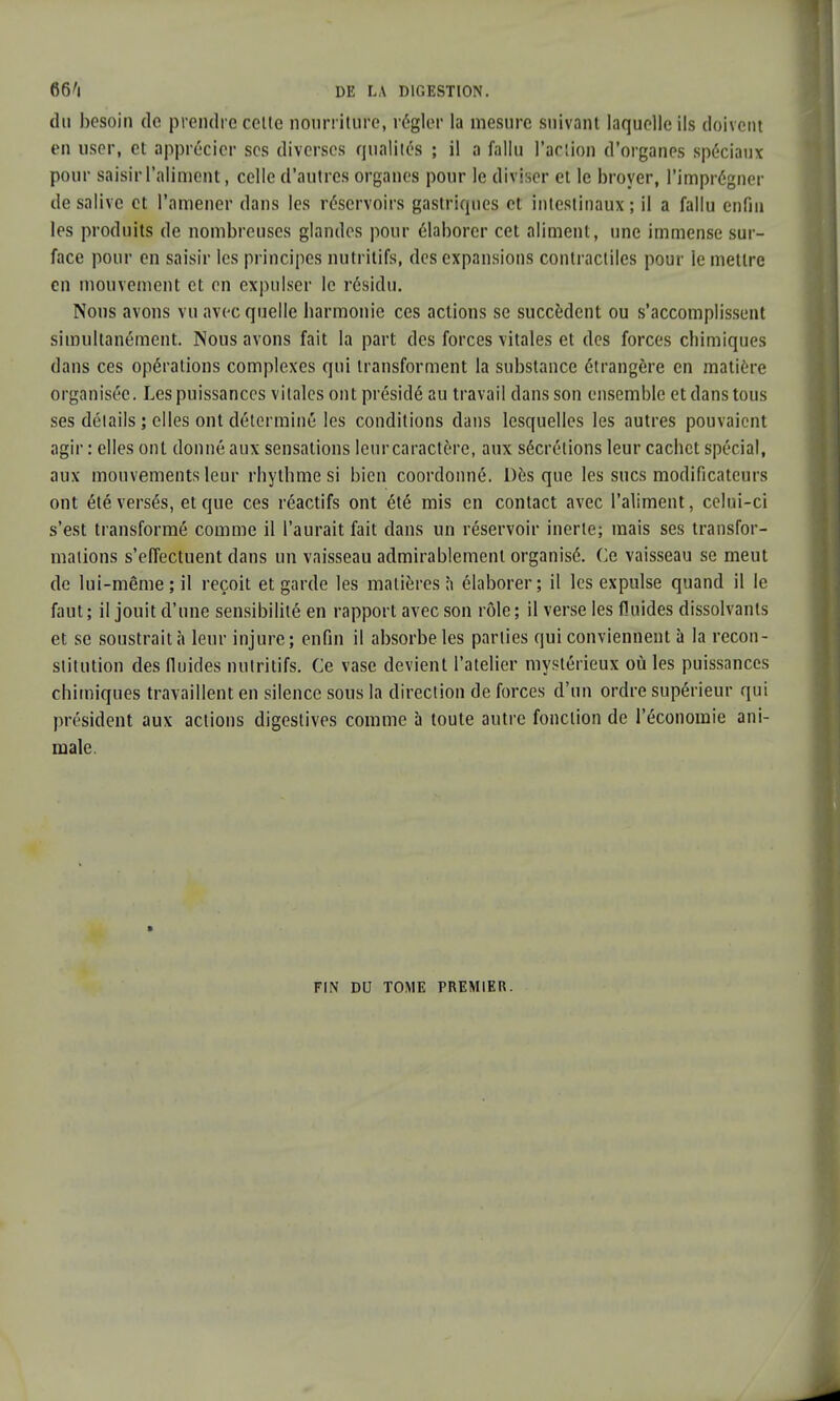 du besoin de prendre cette nourriture, régler la mesure suivant laquelle ils doivent en user, et apprécier ses diverses qualités ; il a fallu l'action d'organes spéciaux pour saisir l'aliment, celle d'autres organes pour le diviser et le broyer, l'imprégner de salive et l'amener dans les réservoirs gastriques et intestinaux; il a fallu enfin les produits de nombreuses glandes pour élaborer cet aliment, une immense sur- face pour en saisir les principes nutritifs, des expansions contractiles pour le mettre en mouvement et en expulser le résidu. Nous avons vu avec quelle harmonie ces actions se succèdent ou s'accomplissent simultanément. Nous avons fait la part des forces vitales et des forces chimiques dans ces opérations complexes qui transforment la substance étrangère en matière organisée. Les puissances vitales ont présidé au travail dans son ensemble et dans tous ses détails ; elles ont déterminé les conditions dans lesquelles les autres pouvaient agir : elles ont donné aux sensations leur caractère, aux sécrétions leur cachet spécial, aux mouvements leur rhythme si bien coordonné. Dès que les sucs modificateurs ont été versés, et que ces réactifs ont été mis en contact avec l'aliment, celui-ci s'est transformé comme il l'aurait fait dans un réservoir inerte; mais ses transfor- mations s'effectuent dans un vaisseau admirablement organisé. Ce vaisseau se meut de lui-même; il reçoit et garde les matières à élaborer; il les expulse quand il le faut; il jouit d'une sensibilité en rapport avec son rôle; il verse les fluides dissolvants et se soustrait à leur injure; enfin il absorbe les parties qui conviennent à la recon- stitution des fluides nutritifs. Ce vase devient l'atelier mystérieux où les puissances chimiques travaillent en silence sous la direction de forces d'un ordre supérieur qui président aux actions digestives comme à toute autre fonction de l'économie ani- male. FIN DU TOME PREMIER.