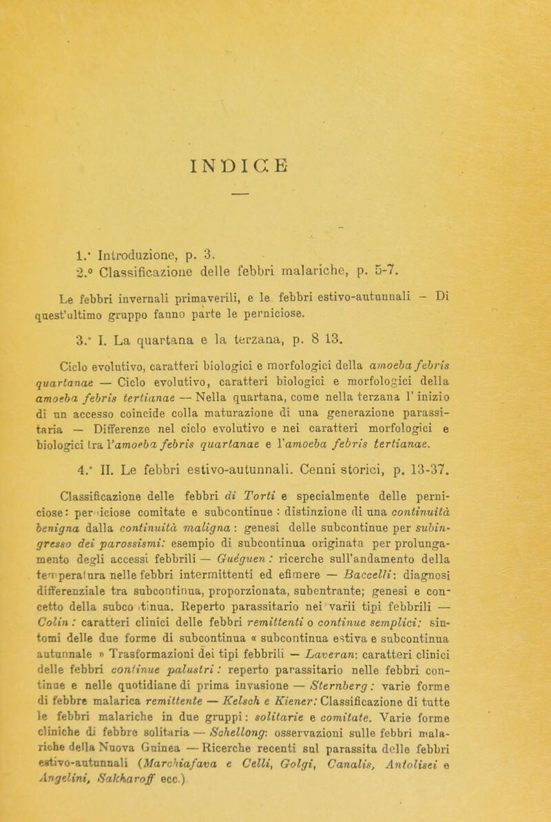 INDICE 1.  Introduzione, p. 3. 2.  Classificazione delle febbri malariche, p. 5-7. Le febbri invernali primaverili, e le febbri estivo-autunnali - Di quest'ultimo gruppo fanno parte le perniciose. 3. ° I. La quartana e la terzana, p. 8 13. Ciclo evolutivo, caratteri biologici e morfologici della amoeba fehrìs quartanae — Ciclo evolutivo, caratteri biologici e morfologici della amoeba febris tertianae — Nella quartana, come nella terzana l'inizio di un accesso coincide colla maturazione di una generazione parassi- t^iria — Differenze nel ciclo evolutivo e nei caratteri morfologici e biologici tra Vamoeba febris quartanae e Vamoeba febris tertianae. 4. ° II. Le febbri estivo-autunnali. Cenni storici, p. 13-37. Classificazione delle febbri di Torti e specialmente delle perni- ciose: per 'iciose Gomitate e subcontinue : distinzione di una continuità benigna dalla continuità maligna : genesi delle subcontinue per subin- gresso dei parossismi: esempio di subcontinua originata per prolunga- mento degli accessi febbrili — Guéguen : ricerche sull'andamento della teaiperalura nelle febbri intermittenti ed efimere — Baccelli: diagnosi differenziale tra subcontinua, proporzionata, subentrante; genesi e con- cetto della subco tinua. Reperto parassitario nei varii tipi febbrili — Colin : caratteri clinici delle febbri remittenti o continue semplici: sin- tomi delle due forme di subcontinua « subcontinua estiva e subcontinua autunnale » Trasformazioni dei tipi febbrili — Laveran: caratteri clinici delle febbri continue palustri : reperto parassitario nelle febbri con- tinue e nelle quotidiane di prima invasione — Sternberg : varie forme di febbre malarica remittente — Kelsch e Kiener: Classificazione di tutte le febbri malariche in due gruppi : solitarie e comitate. Varie forme cliniche di febbre solitaria — Sohellong: osservazioni sullo febbri mala- riche della Nuova Guinea — Ricerche recenti sul parassita delle febbri eativo-autunnali (Marchia/ava e Celli, Golgi, Canalis, Antolisei e Angdini, fìakharoff ecc.)