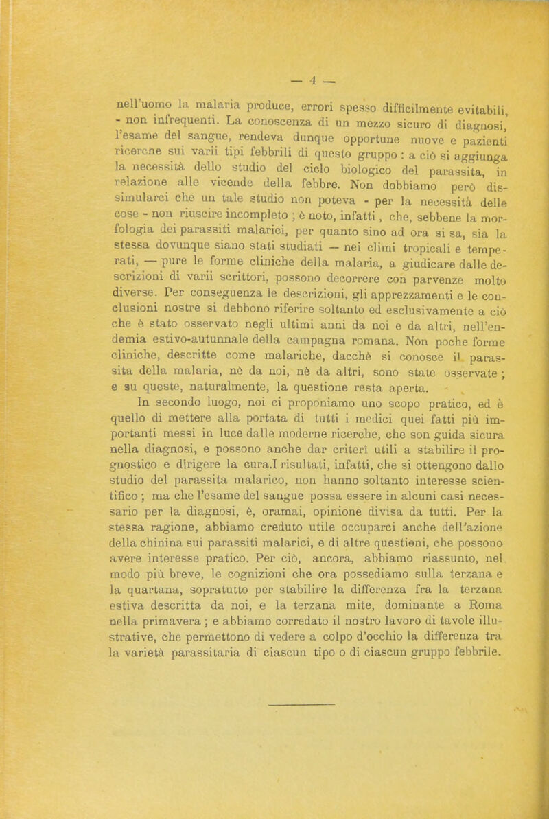 nell'uomo hi malaria produce, errori spesso difficilmente evitabili, - non infrequenti. La conoscenza di un mezzo sicuro di diagnosi' l'esame del sangue, rendeva dunque opportune nuove e pazienti ricercne sui varii tipi febbrili di ([uesto gruppo : a ciò si aggiunga la necessità dello studio del ciclo biologico del parassita, in relazione allo vicende della febbre. Non dobbiamo però dis- simularci che un tale studio non poteva - per la necessità delle cose - non riuscire incompleto ; è noto, infatti, che, sebbene la mor- fologia dei parassiti malarici, per quanto sino ad ora si sa, sia la stessa dovunque siano stati studiati — nei climi tropicali e tempe- rati, — pure le forme cliniche della malaria, a giudicare dalle de- scrizioni di varii scrittori, possono decorrere con parvenze molto diverse. Per conseguenza le descrizioni, gli apprezzamenti e le con- clusioni nostre si debbono riferire soltanto ed esclusivamente a ciò che è stato osservato negli ultimi anni da noi e da altri, nell'en- demia estivo-autunnale della campagna romana. Non poche forme cliniche, descritte come malariche, dacché si conosce il paras- sita della malaria, nè da noi, nè da altri, sono state osservate ; e 3u queste, naturalmente, la questione resta aperta. In secondo luogo, noi ci proponiamo uno scopo pratico, ed è quello di mettere alla portata di tutti i medici quei fatti più im- portanti messi in luce dalle moderne ricerche, che son guida sicura nella diagnosi, e possono anche dar criteri utili a stabilire il pro- gnostico e dirigere la cura.I risultati, infatti, che si ottengono dallo studio del parassita malarico, non hanno soltanto interesse scien- tifico ; ma che l'esame del sangue possa essere in alcuni casi neces- sario per la diagnosi, è, oramai, opinione divisa da tutti. Per la stessa ragione, abbiamo creduto utile occuparci anche dell'azione della chinina sui parassiti malarici, e di altre questioni, che possono avere interesse pratico. Per ciò, ancora, abbiamo riassunto, nel modo più breve, le cognizioni che ora possediamo sulla terzana e la quartana, sopratutto per stabilire la differenza fra la terzana estiva descritta da noi, e la terzana mite, dominante a Roma nella primavera ; e abbiamo corredato il nostro lavoro di tavole illu- strative, che permettono di vedere a colpo d'occhio la differenza tra la varietà parassitaria di ciascun tipo o di ciascun gruppo febbrile.