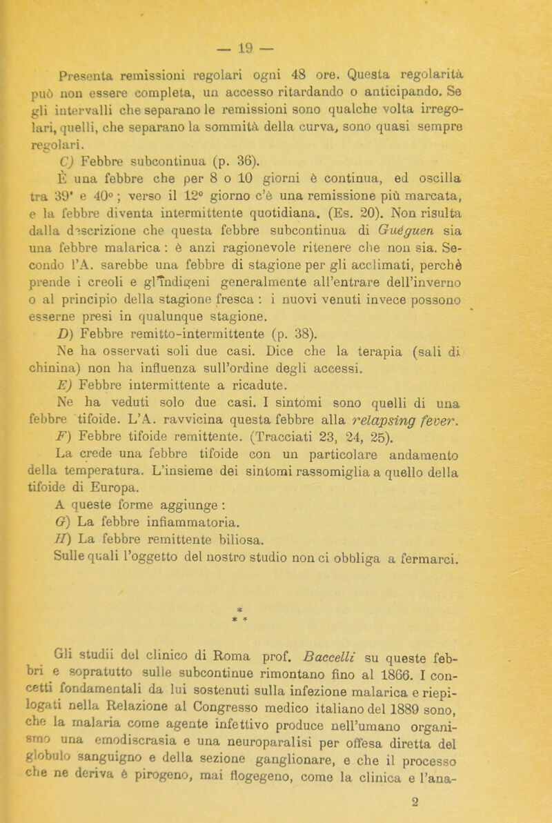 Presenta remissioni regolari ogni 48 ore. Questa regolarità può non essere completa, un accesso ritardando o anticipando. Se gli intervalli che separano le remissioni sono qualche volta irrego- lari, quelli, che separano la sommità della curva, sono quasi sempre regolari. C) Febbre subcontinua (p. 36). È una febbre che per 8 o 10 giorni è continua, ed oscilla tra 39' e 40'' ; verso il 12° giorno c'è una remissione più marcata, e la lebbre diventa intermittente quotidiana. (Es. 20). Non risulta dalla descrizione che questa febbre subcontinua di Guéguen sia una febbre malarica : è anzi ragionevole ritenere che non sia. Se- condo l'A. sarebbe una febbre di stagione per gli acclimati, perchè prende i creoli e glTndigeni generalmente all'entrare dell'inverno 0 al principio della stagiono fresca : i nuovi venuti invece possono esserne presi in qualunque stagione. D) Febbre remitto-intermittente (p. 38). Ne ha osservati soli due casi. Dice che la terapia (sali di chinina) non ha influenza sull'ordine degli accessi. E) Febbre intermittente a ricadute. Ne ha veduti solo due casi. I sintomi sono quelli di una febbre tifoide. L'A. ravvicina questa febbre alla relapsing fever. F) Febbre tifoide remittente. (Tracciati 23, 24, 25). La crede una febbre tifoide con un particolare andamento della temperatura. L'insieme dei sintomi rassomiglia a quello della tifoide di Europa. A queste forme aggiunge : G) La febbre infiammatoria. II) La febbre remittente biliosa. Sulle quali l'oggetto del nostro studio non ci obbliga a fermarci. * ♦ Gli studii del clinico di Roma prof. Baccelli su queste feb- bri e sopratutto sulle subcontinue rimontano fino al 1866. I con- cetti fondamentali da lui sostenuti sulla infezione malarica e riepi- logati nella Relazione al Congresso medico italiano del 1889 sono, che la malaria come agente infettivo produce nell'umano organi- smo una emodiscrasia e una neuroparalisi per offesa diretta del globulo sanguigno e della sezione ganglionare, e che il processo che ne deriva è pirogeno, mai flogegeno, come la clinica e l'ana- 2