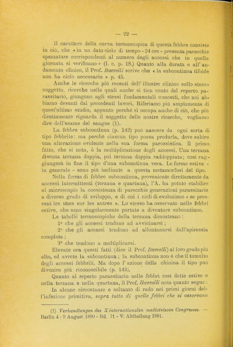 2'> Il carattere della curva termoscopica di questa febbre consiste in ciò, che «in un dato ciclo di tempo-24 ore-presenta parecchie spezzature corrispondenti al numero degli accessi che in quella giornata si verificano » (1. c. p. 18.) Quanto alla durata e all' an- damento clinico, il Prof. Baccelli scrive che « la subcontinua tifoide non ha ciclo necessario » p, 45. Anche le ricerche più recenti dell' illustre clinico sullo stesso soggetto, ricerche nelle quali anche si tien conto del reperto pa- rassitario, giungono agli stessi fondamentali concetti, che noi ab- biamo desunti dai precedenti lavori. Riferiamo più ampiamente di quest'ultimo studio, appunto perchè si occupa anche di ciò, che piii direttamente riguarda il soggetto delle nostre ricerche, vogliamo dire dell'esame del sangue (1). La febbre subcontinua (p. 142) può nascere da ogni sorta di tipo febbrile : ma perchè ciascun tipo possa produrla, deve subire una alterazione evidente nella sua forma parossistica. Il primo fatto, che si nota, è la moltiplicazione degli accessi. Una terzana diventa terzana doppia, poi terzana doppia raddoppiata; così rag- giungerà in fine il tipo d'una subcontinua vera. Le forme estive - in generale - sono più inclinate a questa metamorfosi del tipo. Nella forma di febbre subcontinua, proveniente direttamente da accessi intermittenti (terzana e quartana), l'A. ha potuto stabilire al microscopio la coesistenza di parecchie generazioni parassitarie a diverso grado di sviluppo, e di cui i cicli di evoluzione se pres- sent les ufnes sur les autres ». Lo stesso ha osservato nelle febbri estive, che sono singolarmente portate a diventare subcontinue. Le tabelle termoscopiche della terzana dimostrano : 1° che gli accessi tendono ad avvicinarsi ; 2° che gli accessi tendono ad allontanarsi dall'apiressia completa ; 3° che tendono a moltiplicarsi. Elevate ora questi fatti (dice il Prof. Baccelli) al loro grado più alto, ed avrete la subcontinua ; la subcontinua non è che il tumulto degli accessi febbrili. Ma dopo 1' azione della chinina il tipo può divenire più riconoscibile (p. 143j. Quanto al reperto parassitario nelle febbri cosi dette estive e nella terzana e nella quartana, il Prof. Baccelli nota quanto segue : In alcune circostanze e soltanto di rado nei primi giorni del- l'infezione primitiva, sopra tutto di quelle febbri che si osservano (1) Verhandlungen des X internationalen medioiniscen Congresses. —