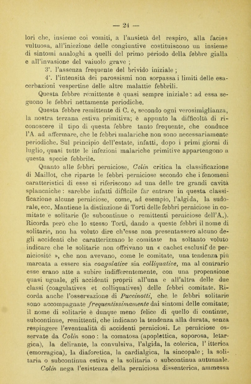 lori che, insieme coi vomiti, a Tausietà del respiro, alla facies vultuosa, all'iniezione delle congiuntive costituiscono un insieme di sintomi analoghi a quelli del primo periodo della febbre gialla e all'invasione del vaiuolo grave ; 3. l'assenza frequente del brivido iniziale ; 4°. l'intensità dei parossismi non sorpassa i limiti delle esa- cerbazioni vespertine delle altre malattie febbrili. Questa febbre remittente è quasi sempre iniziale, ad essa se- guono le febbri nettamente periodiche. Questa febbre remittente di C. è, secondo ogni verosimiglianza, la nostra terzana estiva primitiva; è appunto la difficoltà di ri- conoscere il tipo di questa febbre tanto frequente, che conduce VA. ad affermare, che le febbri malariche non sono necessariamente periodiche. Sul principio dell'estate, infatti, dopo i primi giorni di luglio, quasi tutte le infezioni malariche primitive appartengono a questa specie febbrile. Quanto alle febbri perniciose, Colin critica la classificazione di Maillot, che riparte le febbri perniciose secondo che i fenomeni caratteristici di esse si riferiscono ad una delle tre grandi cavità splancniche : sarebbe infatti difficile far entrare in questa classi- ficazione alcune perniciose, come, ad esempio, l'algida, la sudo- rale, ecc. Mantiene la distinzione di Torti delle febbri perniciose in Go- mitate e solitarie (le subcontinue o remittenti perniciose dell'A.). Ricorda però che lo stesso Torti, dando a queste febbri il nome di solitarie, non ha voluto dire ch'esse non presentassero alcuno de- gli accidenti che caratterizzano le comitale Jia soltanto voluto indicare che le solitarie non offrivano un « cachet esclusif de per- niciosité », che non avevano, come le comitate, una tendenza più marcata a essere sia coagulative sia colliquative, ma al contrario esse erano atte a subire indifferentemente, con una propensione quasi uguale, gli accidenti proprii all'una e all'altra delle due classi (coagulatives et colliquatives) delle febbri comitate. Ri- corda anche l'osservazione di Puccinotti, che, le febbri solitarie sono accompagnate frequentissimamente dai sintomi delle comitate; il nome di solitarie è dunque meno felice di quello di continue, subcontinue, remittenti, che indicano la tendenza alla durata, senza respingere l'eventualità di accidenti perniciosi. Le perniciose os- servate da Colin sono : la comatosa (apoplettica, soporosa, letar- gica), la delirante, la convulsiva, l'algida, la colerica, l'itterica (emorragica), la diaforetica, la cardialgica, la sincopale ; la soli- taria o subcontinua estiva e la solitaria o subcontinua autunnale. Colin nega l'esistenza della perniciosa dissenterica, ammessa