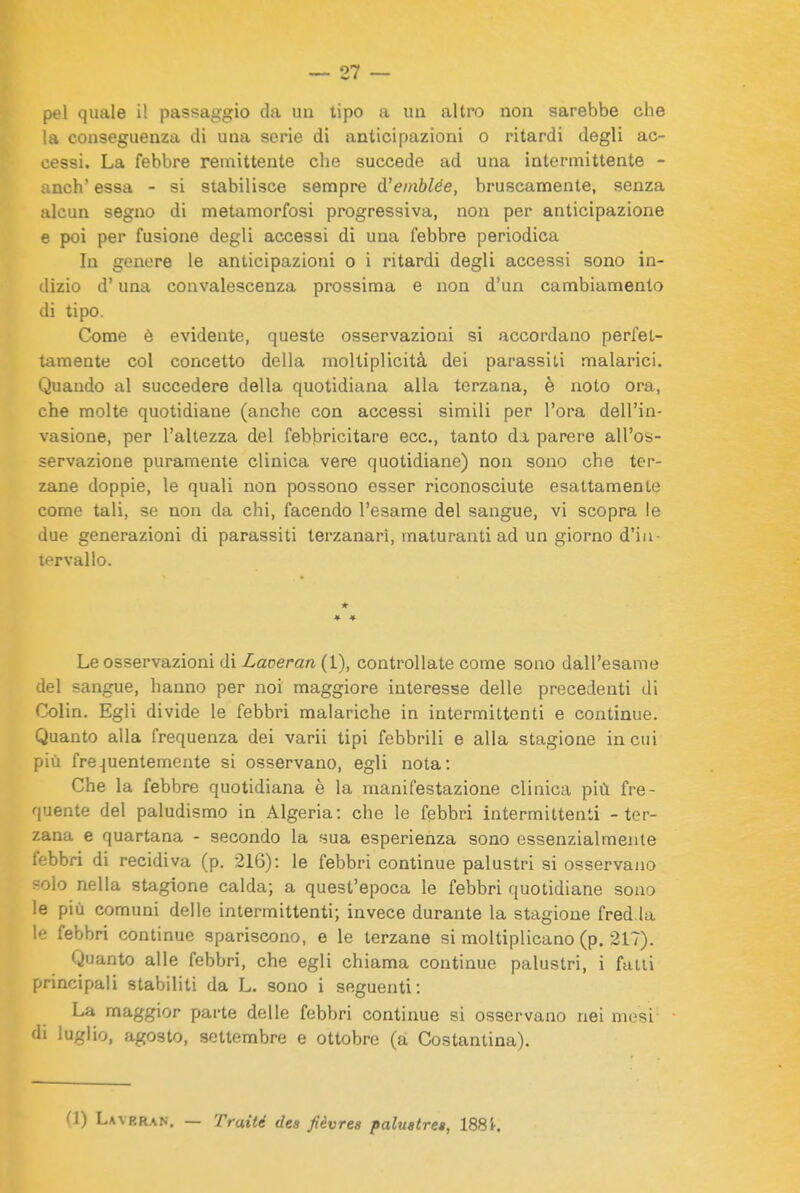 pel quale il passaggio da un tipo a un altro non sarebbe che la conseguenza di una serie di anticipazioni o ritardi degli ac- cessi. La febbre remittente che succede ad una intermittente - anch' essa - si stabilisce sempre d'emblée, bruscamente, senza alcun seguo di metamorfosi progressiva, non per anticipazione e poi per fusione degli accessi di una febbre periodica In genere le anticipazioni o i ritardi degli accessi sono in- dizio d'una convalescenza prossima e non d'un cambiamento di tipo. Come è evidente, queste osservazioni si accordano perfet- tamente col concetto della moltiplicità dei parassiti malarici. Quando al succedere della quotidiana alla terzana, è noto ora, che molte quotidiane (anche con accessi simili per l'ora dell'in- vasione, per l'altezza del febbricitare ecc., tanto da parere all'os- servazione puramente clinica vere quotidiane) non sono che ter- zane doppie, le quali non possono esser riconosciute esattamente come tali, se non da chi, facendo l'esame del sangue, vi scopra le due generazioni di parassiti terzanari, vnaturanti ad un giorno d'in- tervallo. * » ♦ Le osservazioni di Laceran (1), controllate come sono dall'esame del sangue, hanno per noi maggiore interesse delle precedenti di Colin. Egli divide le febbri malariche in intermittenti e continue. Quanto alla frequenza dei varii tipi febbrili e alla stagione in cui più fre^iuentemente si osservano, egli nota: Che la febbre quotidiana è la manifestazione clinica più fre- quente del paludismo in Algeria: che le febbri intermittenti - ter- zana e quartana - secondo la sua esperienza sono essenzialmente febbri di recidiva (p. 216): le febbri continue palustri si osservano -olo nella stagione calda; a quest'epoca le febbri quotidiane sono le più comuni delle intermittenti; invece durante la stagione fred la le febbri continue spariscono, e le terzane si moltiplicano (p. 217). Quanto alle febbri, che egli chiama continue palustri, i fatti principali stabiliti da L. sono i seguenti: La maggior parte delle febbri continue si osservano nei mesi di luglio, agosto, settembre e ottobre (a Costantina). (1) Laveran. — Traité dea fièvres paluatres, 1885-.