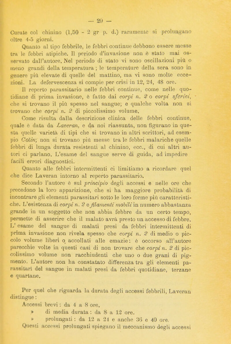 Curate col chinino (1,50 - :3 gr p. d.) raramente si prolungano oltre 4-5 giorni. Quanto al tipo febbrile, le febbri continue debbono essere messe tra le febbri atipiche. Il periodo d'invasione non è stato mai os- servato dall'autore. Nel periodo di stato vi sono oscillazioni più o meno grandi della temperatura ; le temperature della sera sono in genere più elevate di quelle del mattino, ma vi sono molte ecce- zioni. La defervescenza si compie per crisi in 12, 24, 48 ore. Il reporto parassitario nelle febbri continue, come nelle quo- tidiane di prima invasione, è fatto dai corpi n. 2 o corpi sferici, che si trovano il più spesso nel sangue; e qualche volta non si trovano che corpi n. 2 di piccolissimo volume. Come risulta dalla descrizione clinica delle febbri continue, quale è data da Laveran, e da noi riassunta, non figurano in que- sta quelle varietà di tipi che si trovano in altri scrittori, ad esem- pio Colin; non si trovano più messe tra le febbri malariche quelle febbri di lunga durata resistenti al chinino, ecc., di cui altri au- tori ci parlano. L'esame del sangue serve di guida, ad impedire facili errori diagnostici. Quanto alle febbri intermittenti ci limitiamo a ricordare quel che dice Laveran intorno al reperto parassitario. Secondo l'autore è sul principio degli accessi e nelle ore che precedono la loro apparizione, che si ha maggiore probabilità di incontrare gli elementi parassitari sotto le loro forme più caratteristi- che. L'esistenza di corpi n. 2 e filamenti mobili in numero abbastanza grande in un soggetto che non abbia febbre da un certo tempo, permette di asserire che il malato avrà presto un accesso di febbre. L'esame del sangue di malati presi da febbri intermittenti di prima invasione non rivela spesso che corpi n. 2 di medio o pic- colo volume liberi q accollati alle emazie: è occorso all'autore parecchie volte in questi casi di non trovare che corpi n. 2 di pic- colissimo volume non racchiudenti che uno o due grani di pig- mento. L'autore non ha constatato differenza tra gli elementi pa- rassitari del sangue in malati presi da febbri quotidiane, terzane e quartane. Per quel che riguarda la durata degli accessi febbrili, Laveran distingue : Accessi brevi : da 4 a 8 ore. > di media durata : da 8 a 12 ore. » prolungati : da 12 a 21 e anche 36 e 40 ore. Questi accessi prolungati spiegano il meccanismo degli accessi