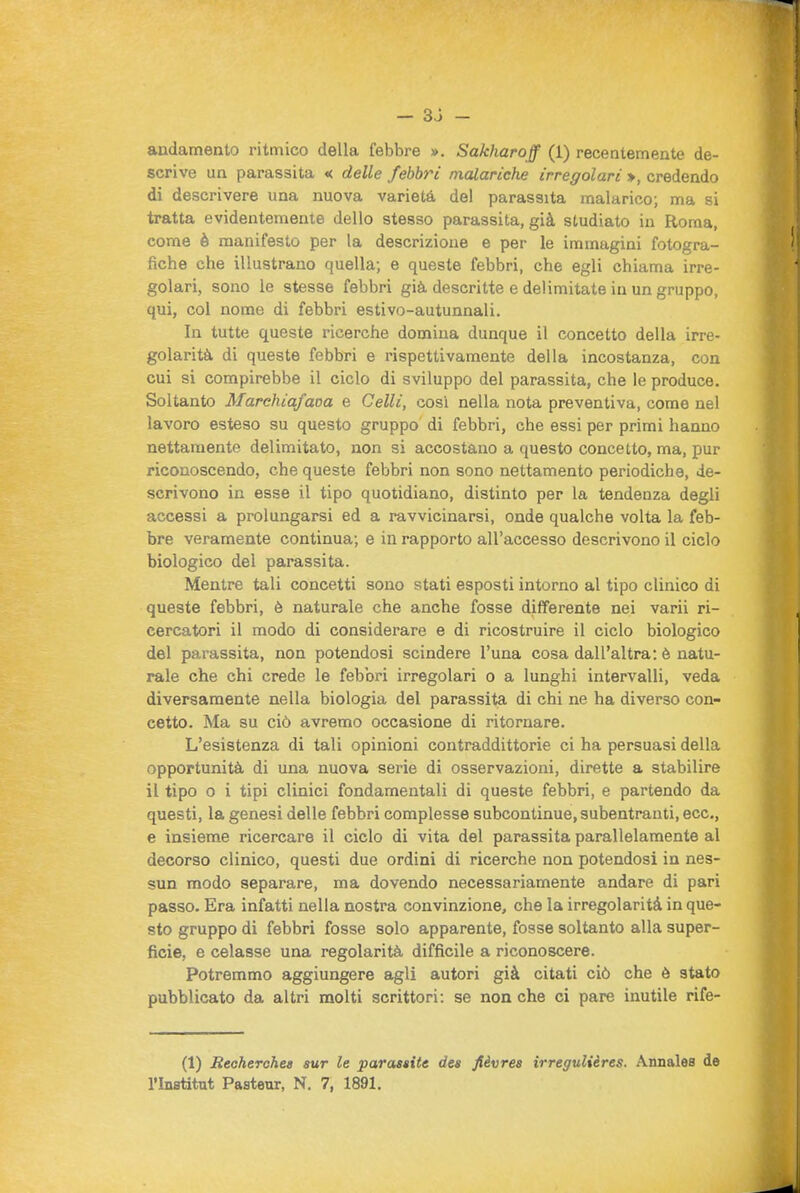 — sb- andamento ritmico della febbre ». Sakharoff (1) recentemente de- scrive un parassita « delle febbri malariche irregolari », credendo di descrivere una nuova varietà de! parassita malarico; ma si tratta evidentemente dello stesso parassita, già studiato in Roma, come è manifesto per la descrizione e per le immagini fotogra- fiche che illustrano quella; e queste febbri, che egli chiama irre- golari, sono le stesse febbri già descritte e delimitate in un gruppo, qui, col nome di febbri estivo-autunnali. In tutte queste ricerche domina dunque il concetto della irre- golarità di queste febbri e rispettivamente della incostanza, con cui si compirebbe il ciclo di sviluppo del parassita, che le produce. Soltanto Marchiafana e Celli, cosi nella nota preventiva, come nel lavoro esteso su questo gruppo' di febbri, che essi per primi hanno nettamente delimitato, non si accostano a questo concetto, ma, pur riconoscendo, che queste febbri non sono nettamento periodiche, de- scrivono in esse il tipo quotidiano, distinto per la tendenza degli accessi a prolungarsi ed a ravvicinarsi, onde qualche volta la feb- bre veramente continua; e in rapporto all'accesso descrivono il ciclo biologico del parassita. Mentre tali concetti sono stati esposti intorno al tipo clinico di queste febbri, è naturale che anche fosse differente nei varii ri- cercatori il modo di considerare e di ricostruire il ciclo biologico del parassita, non potendosi scindere l'una cosa dall'altra: è natu- rale che chi crede le febbri irregolari o a lunghi intervalli, veda diversamente nella biologia del parassita di chi ne ha diverso con- cetto. Ma su ciò avremo occasione di ritornare. L'esistenza di tali opinioni contraddittorie ci ha persuasi della opportunità di una nuova serie di osservazioni, dirette a stabilire il tipo 0 i tipi clinici fondamentali di queste febbri, e partendo da questi, la genesi delle febbri complesse subcontinue, subentranti, ecc., e insieme ricercare il ciclo di vita del parassita parallelamente al decorso clinico, questi due ordini di ricerche non potendosi in nes- sun modo separare, ma dovendo necessariamente andare di pari passo. Era infatti nella nostra convinzione, che la irregolarità in que- sto gruppo di febbri fosse solo apparente, fosse soltanto alla super- ficie, e celasse una regolarità difficile a riconoscere. Potremmo aggiungere agli autori già citati ciò che ò stato pubblicato da altri molti scrittori: se non che ci pare inutile rife- (1) Reoherohet sur le parasaite dea fièvrea irregulières. Annales de