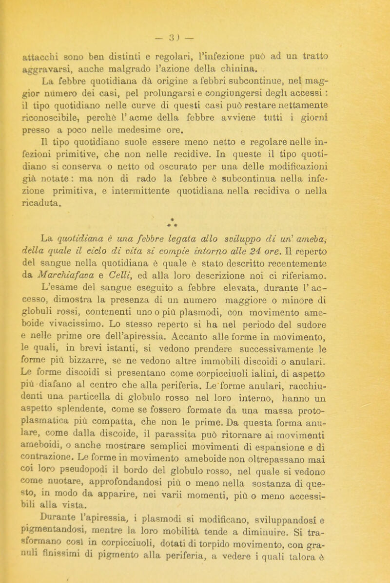 - Ri- attacchi sono ben distinti e regolari, l'infezione può ad un tratto aggravarsi, anche malgrado l'azione della chinina. La febbre quotidiana dà origine a febbri subcontinue, nel mag- gior numero dei casi, pel prolungarsi e congiungersi degli accessi : il tipo quotidiano nelle curve di questi casi può restare nettamente riconoscibile, perchè l'acme della febbre avviene tutti i giorni presso a poco nelle medesime ore. Il tipo quotidiano suole essere meno netto e regolare nelle in- fezioni primitive, che non nelle recidive. In queste il tipo quoti- diano si conserva o netto od oscurato per una delle modificazioni già notate : ma non di rado la febbre è subcontinua nella infe- zione primitiva, e intermittente quotidiana nella recidiva o nella ricaduta. « • La quotidiana è una febbre legata allo soiluppo di un* amebui della quale il ciclo di cita si compie intorno alle 24 ore. Il reperto del sangue nella quotidiana è quale è stato descritto recentemente da Marchiafava e Celli, ed alla loro descrizione noi ci riferiamo. L'esame del sangue eseguito a febbre elevata, durante 1' ac- cesso, dimostra la presenza di un numero maggiore o minore di globuli rossi, contenenti uno o più plasmodi, con movimento ame- boide vivacissimo. Lo stesso reperto si ha nel periodo del sudore e nelle prime ore dell'apiressia. Accanto alle forme in movimento, le quali, in brevi istanti, si vedono prendere successivamente le forme più bizzarre, se ne vedono altre immobili discoidi o anulari. Le forme discoidi si presentano come corpicciuoli ialini, di aspetto più diafano al centro che alla periferia. Le forme anulari, racchiu- denti una particella di globulo rosso nel loro interno, hanno un aspetto splendente, come se fossero formate da una massa proto- plasmatica più compatta, che non le prime. Da questa forma anu- lare, come dalla discoide, il parassita può ritornare ai movimenti ameboidi, o anche mostrare semplici movimenti di espansione e di contrazione. Le forme in movimento ameboide non oltrepassano mai coi loro pseudopodi il bordo del globulo rosso, nel quale si vedono come nuotare, approfondandosi più o meno nella sostanza di que- sto, m modo da apparire, nei varii momenti, più o meno accessi- bili alla vista. Durante l'apiressia, i plasmodi si modificano, sviluppandosi e pigmentandosi, mentre la loro mobilità tende a diminuire. Si tra- sformano cosi in corpicciuoli, dotati di torpido movimento, con gra-