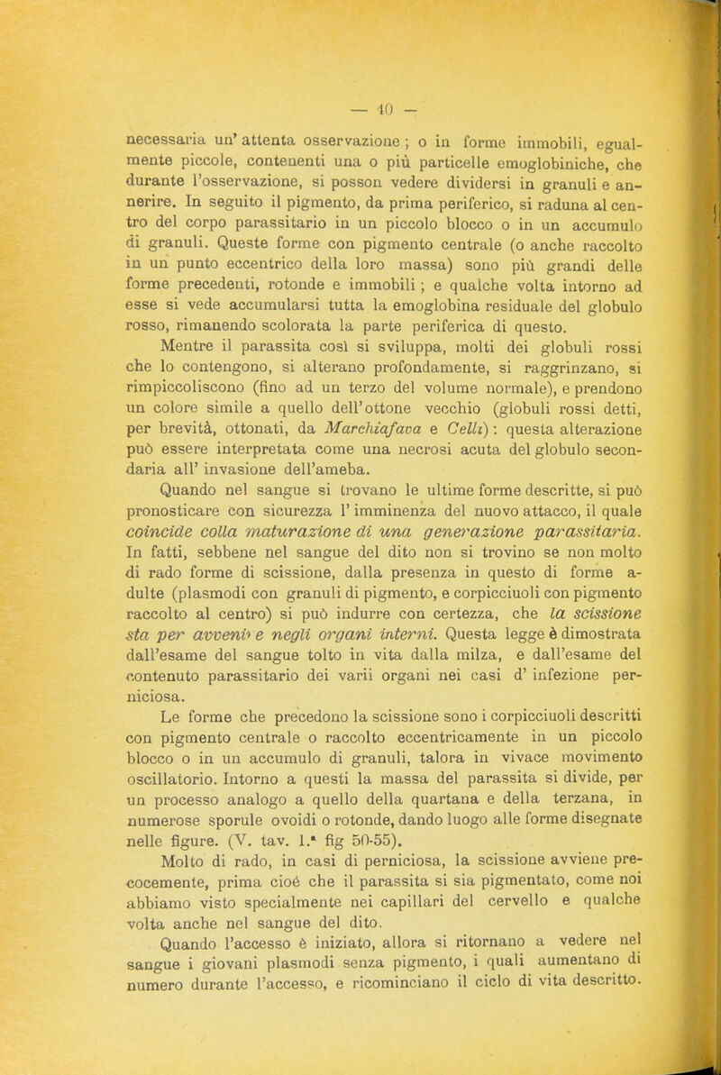 necessaria un' attenta osservazione ; o in forme immobili, egual- mente piccole, contenenti una o più particelle emoglobiniche, che durante l'osservazione, si posson vedere dividersi in granuli e an- nerire. In seguito il pigmento, da prima periferico, si raduna al cen- tro del corpo parassitario in un piccolo blocco o in un accumulo di granuli. Queste forme con pigmento centrale (o anche raccolto in un punto eccentrico della loro massa) sono più grandi delle forme precedenti, rotonde e immobili ; e qualche volta intorno ad esse si vede accumularsi tutta la emoglobina residuale del globulo rosso, rimanendo scolorata la parte periferica di questo. Mentre il parassita cosi si sviluppa, molti dei globuli rossi che lo contengono, si alterano profondamente, si raggrinzano, si rimpiccoliscono (fino ad un terzo del volume normale), e prendono un colore simile a quello dell'ottone vecchio (globuli rossi detti, per brevità, ottonati, da Marchiafava e Celli) : questa alterazione può essere interpretata come una necrosi acuta del globulo secon- daria all' invasione dell'ameba. Quando nel sangue si trovano le ultime forme descritte, si può pronosticare con sicurezza l'imminenza del nuovo attacco, il quale coincide colla maturazione di una generazione parassitaria. In fatti, sebbene nel sangue del dito non si trovino se non molto di rado forme di scissione, dalla presenza in questo di forme a- dulte (plasmodi con granuli di pigmento, e corpicciuoli con pigmento raccolto al centro) si può indurre con certezza, che la scissione sta per avveni'> e negli organi interni. Questa legge è dimostrata dall'esame del sangue tolto in vita dalla milza, e dall'esame del contenuto parassitario dei varii organi nei casi d' infezione per- niciosa. Le forme che precedono la scissione sono i corpicciuoli descritti con pigmento centrale o raccolto eccentricamente in un piccolo blocco o in un accumulo di granuli, talora in vivace movimento oscillatorio. Intorno a questi la massa del parassita si divide, per un processo analogo a quello della quartana e della terzana, in numerose sporule ovoidi o rotonde, dando luogo alle forme disegnate nelle figure. (V. tav. 1.» fig 50-55). Molto di rado, in casi di perniciosa, la scissione avviene pre- cocemente, prima cioè che il parassita si sia pigmentato, come noi abbiamo visto specialmente nei capillari del cervello e qualche volta anche nel sangue del dito. Quando l'accesso è iniziato, allora si ritornano a vedere nel sangue i giovani plasmodi senza pigmento, i quali aumentano di numero durante l'accesso, e ricominciano il ciclo di vita descritto.