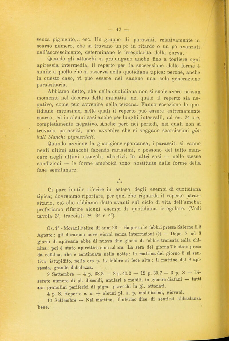 senza pigmento... ecc. Un gruppo di parassiti, relativamente in scarso numero, che si trovano un pò in ritardo o un pò avanzati nell'accrescimento, determinano le irregolarità della curva. Quando gli attacchi si prolungano anche fino a togliere ogni apiressia intermedia, il reperto per la successione delle forme è simile a quello che si osserva nella quotidiana tipica: perchè, anche in questo caso, vi può essere nel sangue una sola generazione parassitaria. Abbiamo detto, che nella quotidiana non si suole avere nessun momento nel decorso della malattia, nel quale il reperto sia ne- gativo, come può avvenire nella terzana. Fanno eccezione le quo- tidiane mitissime, nelle quali il reperto può essere estremamente scarso, ed in alcuni casi anche per lunghi intervalli, ad es. 24 ore, completamente negativo. Anche però nei periodi, nei quali non si trovano parassiti, può avvenire che si veggano scarsissimi glo- buli bianchi pigmentati. Quando avviene la guarigione spontanea, i parassiti si vanno negli ultimi attacchi facendo rarissimi, e possono del tutto man- care negli ultimi attacchi abortivi. In altri casi — nelle stesse condizioni — le forme ameboidi sono sostituite dalle forme della fase semilunare. Ci pare inutile riferire in esteso degli esempi di quotidiana tipica; dovremmo riportare, per quel che riguarda il reperto paras- sitario, ciò che abbiamo detto avanti sul ciclo di vita dell'ameba: preferiamo riferire alcuni esempi di quotidiana irregolare. (Vedi tavola 3', tracciati 2», 3» e 4°). Os. 1 - Morani Felice, di anni 23 - Ha preso le febbri presso Salerno il 2 Agosto : gli durarono nove giorni senza interruzioni (?) — Dopo 7 od 8 giorni di apiressia ebbe di nuovo due giorni di febbre troncata colla chi- nina ; poi è stato apirettico sino ad ora La sera del giorno 7 è stato preso da cefalea, «he è continuata nella notte : la mattina del giorno 8 si sen- tiva istupidito, nello ore p. la febbre si fece alta ; il mattino del 9 api- ressia, grande debolezza. 9 Settembre - 4 p. 38.3 — 8 p. 40.2 — 12 p. 39.7 — 3 p. S — Di- screto numero di pi. discoidi, anulari e mobili, in genere diafani — tutti •on granulini periferici di pigm., parecchi in gl. ottonati. 4 p. S. Reperto c. s. -f- alcuni pi. s. p. mobilissimi, giovani. 10 Settembre — Nel mattino, l'infermo dice di sentirsi abbastanza bene.
