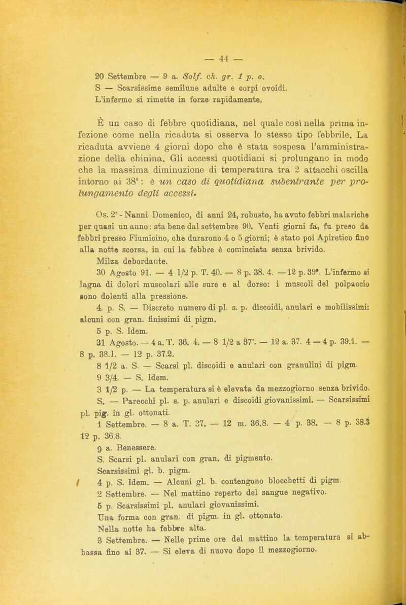 20 Settembre — 9 a. Solf. eh. gr. 1 p. o. S — Scarsissime semilune adulte e corpi ovoidi. L'infermo si rimette in forze rapidamente. È un caso di febbre quotidiana, nel quale cosi nella prima in- fezione come nella ricaduta si osserva lo stesso tipo febbrile. La ricaduta avviene 4 giorni dopo che è stata sospesa l'amministra- zione della chinina. Gli accessi quotidiani si prolungano in modo che la massima diminuzione di temperatura tra 2 attacchi oscilla intorno ai 38° : è un caso di quotidiana subentrante per pro- lungamento degli accessi» Os. 2' - Nanni Domenico, di anni 24, robusto, ha avuto febbri malariche per quasi un anno : sta bene dal settembre 90. Venti giorni fa, fu preso d& febbri presso Fiumicino, che durarono 4 o 5 giorni; è stato poi Apiretico fino alla notte scorsa, in cui la febbre è cominciata senza brivido. Milza debordante. 30 Agosto 91. — 4 1/2 p. T. 40. — 8 p. 38. 4. —12 p. 39*. L'infermo si lagna di dolori muscolari alle sure e al dorso: i muscoli del polpaccio sono dolenti alla pressione. 4. p. S. — Discreto numero di pi. s. p. discoidi, anulari e mobilissimi: alcuni con gran, finissimi di pigm. 5 p. S. Idem. 31 Agosto. — 4 a. T. 36. 4.-8 1/2 a BT. — 12 a. 37. 4 — 4 p. 39.1. — 8 p. 38.1. — 12 p. 87.2. 8 1/2 a. S. — Scarsi pi. discoidi e anulari con granulini di pigm. 9 3/4. — S. Idem. 3 1/2 p. — La temperatura si è elevata da mezzogiorno senza brivido. 5. — Parecchi pi. s. p. anulari e discoidi giovanissimi. — Scarsissimi pi. pijf. in gl. ottonati. 1 Settembre. — 8 a. T. 37. — 12 m. 36.8. - 4 p. 38. — 8 p. 38.3 12 p. 36.8. g a. Benessere. S. Scarsi pi. anulari con gran, di pigmento. Scarsissimi gl. b. pigm. / 4 p. S. Idem. — Alcuni gl. b. contengono blocchetti di pigm. 2 Settembre. — Nel mattino reperto del sangue negativo. 5 p. Scarsissimi pi. anulari giovanissimi. Una forma con gran, di pigm. in gl. ottonato. Nella notte ha febbre alta. 3 Settembre. — Nelle prime ore del mattino la temperatura si ab- bassa fino ai 37. — Si eleva di nuovo dopo il mezzogiorno-