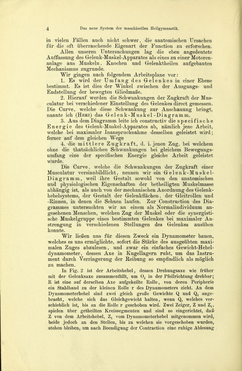 in vielen Fällen auch nicht schwer, die anatomischen Ursachen für die oft überraschende Eigenart der Function zu erforschen. Allen unseren Untersuchungen lag die eben angedeutete Auffassung des Gelenk-Muskel-Apparates als eines zu einer Motoren- anlage aus Muskeln, Knochen und Gelenktheilen aufgebauten Mechanismus zugrunde. Wir gingen nach folgendem Arbeitsplane vor: 1. Es wird der Umfang des Gelenkes in einer Ebene bestimmt. Es ist dies der Winkel zwischen der Ausgangs- und Endstellung der bewegten Gliedmaße. 2. Hierauf werden die Schwankungen der Zugkraft der Mus- culatur bei verschiedener Einstellung des Gelenkes direct gemessen. Die Curve, welche diese Schwankung zur Anschauung bringt, nannte ich (Herz) das Gelenk-Muskel-Diagramm. 3. Aus dem Diagramm leite ich constructiv die specifische Energie des Gelenk-Muskel-Apparates ab, nämlich jene Arbeit, welche bei maximaler Inanspruchnahme desselben geleistet wird; ferner auf dem gleichen Wege 4. die mittlere Zugkraft, d. i. jenen Zug, bei welchem ohne die thatsächlichen Schwankungen bei gleichem Bewegungs- umfang eine der specifischen Energie gleiche Arbeit geleistet w|urde. Die Curve, welche die Schwankungen der Zugkraft einer Musculatur versinnbildlicht, nennen wir ein Gelenk-Muskel- Diagramm, weil ihre Gestalt sowohl von den anatomischen und physiologischen Eigenschaften der betheiligten Muskelmasse abhängig ist, als auch von der mechanischen Anordnung des Gelenk- hebelsystems, der Gestalt der Gelenkflächen, der Gleitrollen und -Rinnen, in denen die Sehnen laufen. Zur Construction des Dia- grammes untersuchten wir an einem als Normalindividuum an- gesehenen Menschen, welchen Zug der Muskel oder die synergisti- sche Muskelgruppe eines bestimmten Gelenkes bei maximaler An- strengung in verschiedenen Stellungen des Gelenkes ausüben konnte. Wir ließen uns für diesen Zweck ein Dynamometer bauen, welches es uns ermöglichte, sofort die Stärke des ausgeübten maxi- malen Zuges abzulesen, und zwar ein einfaches Gewicht-Hebel- dynamometer, dessen Axe in Kugellagern ruht, um das Instru- ment durch Verringerung der Reibung so empfindlich als möglich zu machen. In Fig. 2 ist der Arbeitshebel, dessen Drehungsaxe wie früher mit der Gelenksaxe zusammenfällt, um 01 in der Pfeilrichtung drehbar; R ist eine auf derselben Axe aufgekeilte Rolle, von deren Peripherie ein Stahlband zu der kleinen Rolle r des Dynamometers zieht. An dem Dynamometerhebel sind zwei gleich große Gewichte Q und Qx ange- bracht, welche sich das Gleichgewicht halten, wenn Q, welches ver- schieblich ist, bis an die Rolle r geschoben wird. Zwei Zeiger, Z und Zl5 spielen über getheilten Kreissegmenten und sind so eingerichtet, daß Z von dem Arbeitshebel, Zx vom Dynamometerhebel mitgenommen wird, beide jedoch an den Stellen, bis zu welchen sie vorgeschoben wurden, stehen bleiben, um nach Beendigung der Contraction eine ruhige Ablesung