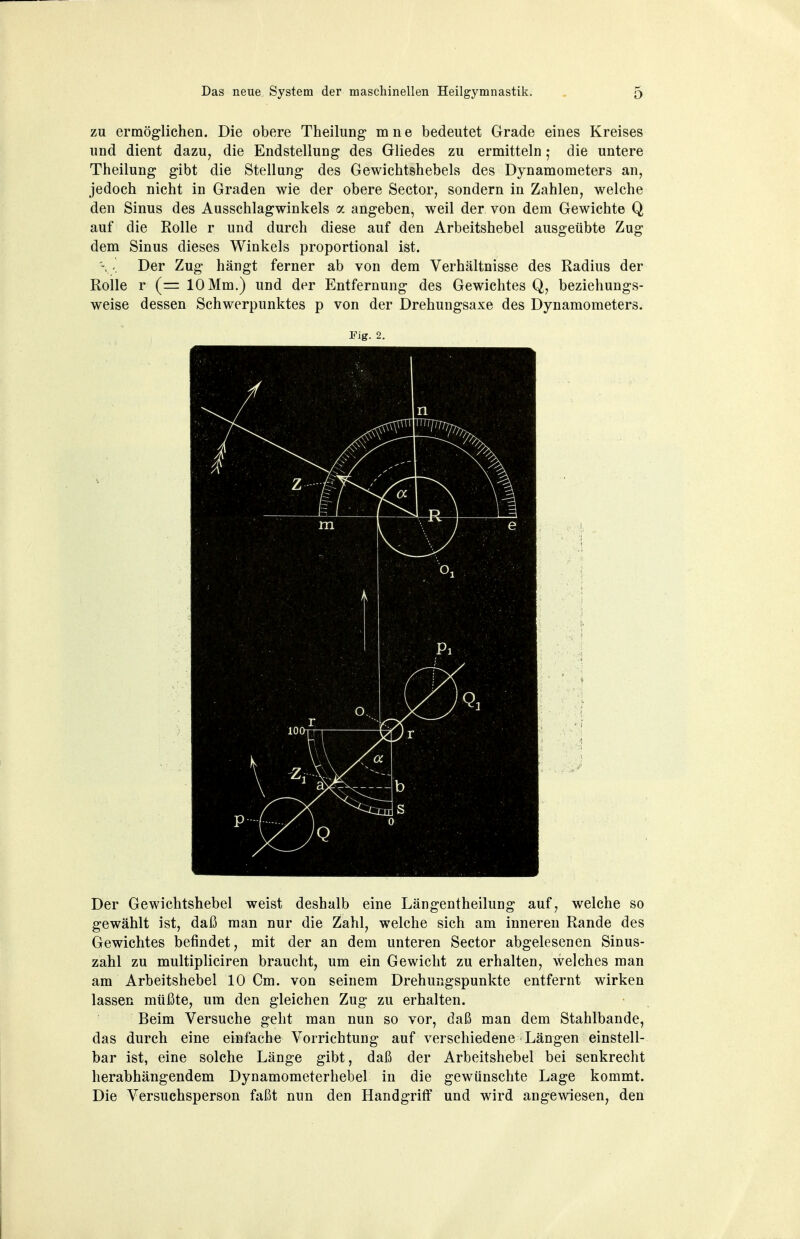 zu ermöglichen. Die obere Theilung mne bedeutet Grade eines Kreises und dient dazu, die Endstellung des Gliedes zu ermitteln • die untere Theilung gibt die Stellung des Gewichtshebels des Dynamometers an, jedoch nicht in Graden wie der obere Sector, sondern in Zahlen, welche den Sinus des Ausschlagwinkels a angeben, weil der von dem Gewichte Q auf die Rolle r und durch diese auf den Arbeitshebel ausgeübte Zug dem Sinus dieses Winkels proportional ist. Der Zug hängt ferner ab von dem Verhältnisse des Radius der Rolle r (= 10 Mm.) und der Entfernung des Gewichtes Q, beziehungs- weise dessen Schwerpunktes p von der Drehungsaxe des Dynamometers. Fig. 2. Der Gewichtshebel weist deshalb eine Längentheilung auf, welche so gewählt ist, daß man nur die Zahl, welche sich am inneren Rande des Gewichtes befindet, mit der an dem unteren Sector abgelesenen Sinus- zahl zu multipliciren braucht, um ein Gewicht zu erhalten, welches man am Arbeitshebel 10 Cm. von seinem Drehungspunkte entfernt wirken lassen müßte, um den gleichen Zug zu erhalten. Beim Versuche geht man nun so vor, daß man dem Stahlbande, das durch eine einfache Vorrichtung auf verschiedene Längen einstell- bar ist, eine solche Länge gibt, daß der Arbeitshebel bei senkrecht herabhängendem Dynamometerhebel in die gewünschte Lage kommt. Die Versuchsperson faßt nun den Handgriff und wird angewiesen, den