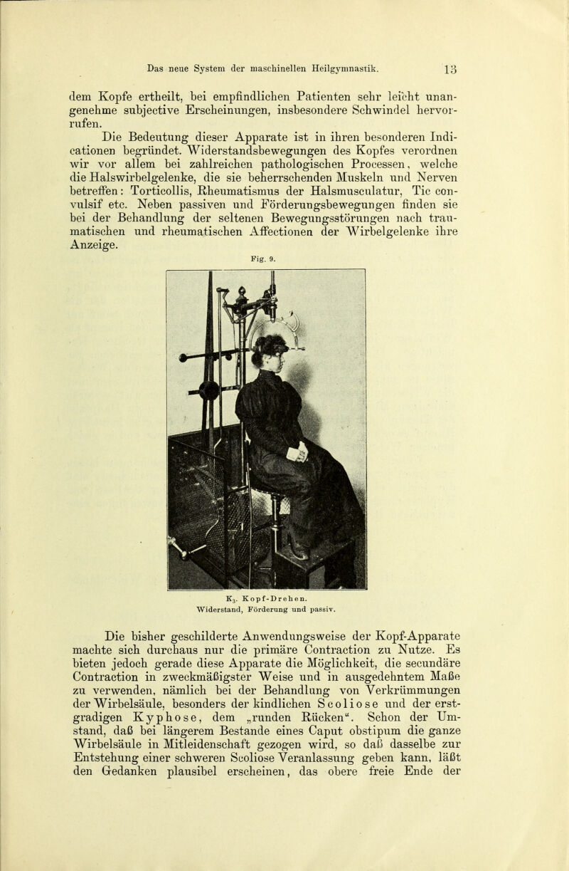 dem Kopfe ertheilt, bei empfindlichen Patienten sehr leicht unan- genehme subjective Erscheinungen, insbesondere Schwindel hervor- rufen. Die Bedeutung dieser Apparate ist in ihren besonderen Indi- cationen begründet. Widerstandsbewegungen des Kopfes verordnen wir vor allem bei zahlreichen pathologischen Processen, welche die Halswirbelgelenke, die sie beherrschenden Muskeln und Nerven betreffen: Tortieollis, Rheumatismus der Halsmusculatur, Tic con- vulsif etc. Neben passiven und Förderungsbewegungen finden sie bei der Behandlung der seltenen Bewegungsstörungen nach trau- matischen und rheumatischen Affectionen der Wirbelgelenke ihre Anzeige. Fig. 9. E3. Kopf-Drehen. Widerstand, Förderung und passiv. Die bisher geschilderte Anwendungsweise der Kopf-Apparate machte sich durchaus nur die primäre Contraction zu Nutze. Es bieten jedoch gerade diese Apparate die Möglichkeit, die secundäre Contraction in zweckmäßigster Weise und in ausgedehntem Maße zu verwenden, nämlich bei der Behandlung von Verkrümmungen der Wirbelsäule, besonders der kindlichen Scoliose und der erst- gradigen Kyphose, dem „runden Rücken. Schon der Um- stand, daß bei längerem Bestände eines Caput obstipum die ganze Wirbelsäule in Mitleidenschaft gezogen wird, so daß dasselbe zur Entstehung einer schweren Scoliose Veranlassung geben kann, läßt den Gedanken plausibel erscheinen, das obere freie Ende der