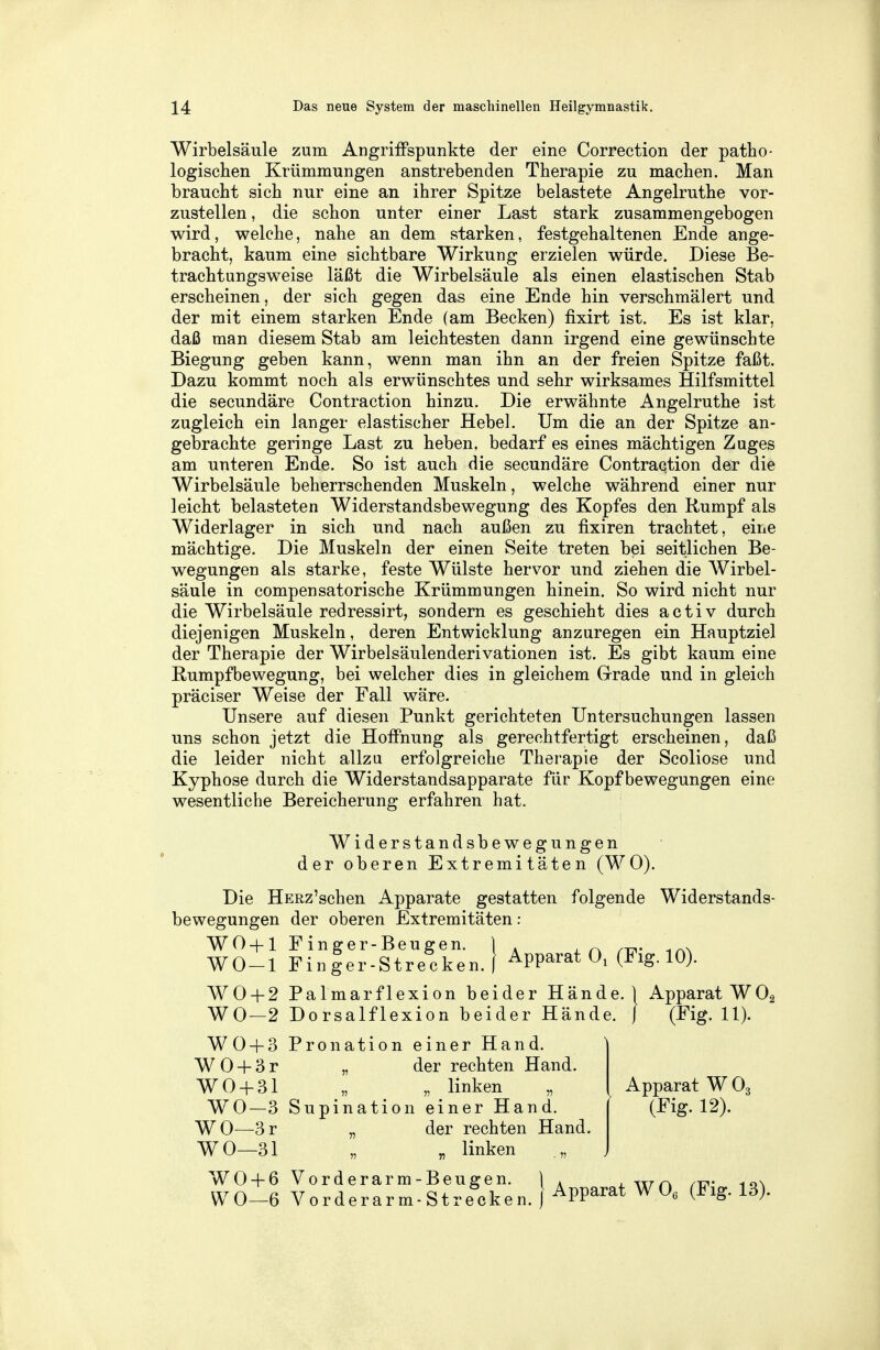 Wirbelsäule zum Angriffspunkte der eine Correction der patho- logischen Krümmungen anstrebenden Therapie zu machen. Man braucht sich nur eine an ihrer Spitze belastete Angelruthe vor- zustellen , die schon unter einer Last stark zusammengebogen wird, welche, nahe an dem starken, festgehaltenen Ende ange- bracht, kaum eine sichtbare Wirkung erzielen würde. Diese Be- trachtungsweise läßt die Wirbelsäule als einen elastischen Stab erscheinen, der sich gegen das eine Ende hin verschmälert und der mit einem starken Ende (am Becken) fixirt ist. Es ist klar, daß man diesem Stab am leichtesten dann irgend eine gewünschte Biegung geben kann, wenn man ihn an der freien Spitze faßt. Dazu kommt noch als erwünschtes und sehr wirksames Hilfsmittel die secundäre Contraction hinzu. Die erwähnte Angelruthe ist zugleich ein langer elastischer Hebel. Um die an der Spitze an- gebrachte geringe Last zu heben, bedarf es eines mächtigen Zuges am unteren Ende. So ist auch die secundäre Contraction der die Wirbelsäule beherrschenden Muskeln, welche während einer nur leicht belasteten Widerstandsbewegung des Kopfes den Rumpf als Widerlager in sich und nach außen zu fixiren trachtet, eine mächtige. Die Muskeln der einen Seite treten bei seitlichen Be- wegungen als starke, feste Wülste hervor und ziehen die Wirbel- säule in compensatorische Krümmungen hinein. So wird nicht nur die Wirbelsäule redressirt, sondern es geschieht dies activ durch diejenigen Muskeln, deren Entwicklung anzuregen ein Hauptziel der Therapie der Wirbelsäulenderivationen ist. Es gibt kaum eine Rumpfbewegung, bei welcher dies in gleichem Grade und in gleich präciser Weise der Fall wäre. Unsere auf diesen Punkt gerichteten Untersuchungen lassen uns schon jetzt die Hoffnung als gerechtfertigt erscheinen, daß die leider nicht allzu erfolgreiche Therapie der Scoliose und Kyphose durch die Widerstandsapparate für Kopf bewegungen eine wesentliche Bereicherung erfahren hat. Widerstandsbewegungen der oberen Extremitäten (WO). Die HERz'schen Apparate gestatten folgende Widerstands- bewegungen der oberen Extremitäten: WO + 1 Finger-Beugen. ) . , ~ ... WO-l Finler-Strecken.f Apparat 0, (Fig. 10). WO + 2 Palmarflexion beider Hände.} Apparat W02 WO—2 Dorsalflexion beider Hände. ) (Fig. 11). WO + 3 Pronation einer Hand. W0 + 3r „ der rechten Hand. WO+ 31 „ „ linken WO—3 Supination einer Hand. WO—3r „ der rechten Hand. WO—31 „ „ linken „ WO + 6 Vorderarm-Beugen. }A , TTr~ i0>. WO-6 Vorderarm-Strecken. Apparat W06 (Fig. 13). Apparat W 03 (Fig. 12). *
