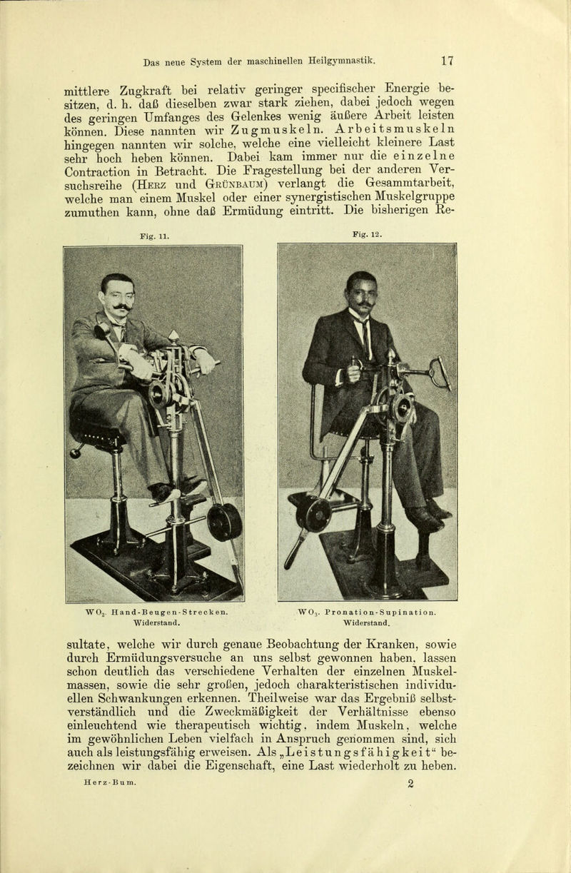 mittlere Zugkraft bei relativ geringer specifischer _ Energie be- sitzen, d. h. daß dieselben zwar stark ziehen, dabei jedoch wegen des geringen Umfanges des Gelenkes wenig äußere .Arbeit leisten können. Diese nannten wir Zugmuskeln.^ Arbeitsmuskeln hingegen nannten wir solche, welche eine vielleicht kleinere Last sehr hoch heben können. Dabei kam immer nur die einzelne Contraction in Betracht. Die Fragestellung bei der anderen Ver- suchsreihe (Herz und Grünbaum) verlangt die Gesammtarbeit, welche man einem Muskel oder einer synergistischen Muskelgruppe zumuthen kann, ohne daß Ermüdung eintritt. Die bisherigen Re- Fig. 11. Fig. 12. W02. Hand-Beugen-Strecken. W03. Pronati on-Supination. Widerstand. Widerstand. sultate, welche wir durch genaue Beobachtung der Kranken, sowie durch Ermüdungsversuche an uns selbst gewonnen haben, lassen schon deutlich das verschiedene Verhalten der einzelnen Muskel- massen, sowie die sehr großen, jedoch charakteristischen individu- ellen Schwankungen erkennen. Theilweise war das Ergebniß selbst- verständlich und die Zweckmäßigkeit der Verhältnisse ebenso einleuchtend wie therapeutisch wichtig, indem Muskeln, welche im gewöhnlichen Leben vielfach in Anspruch genommen sind, sich auch als leistungsfähig erweisen. Als „Leistungsfähigkeit be- zeichnen wir dabei die Eigenschaft, eine Last wiederholt zu heben. Herz-Bum. 2
