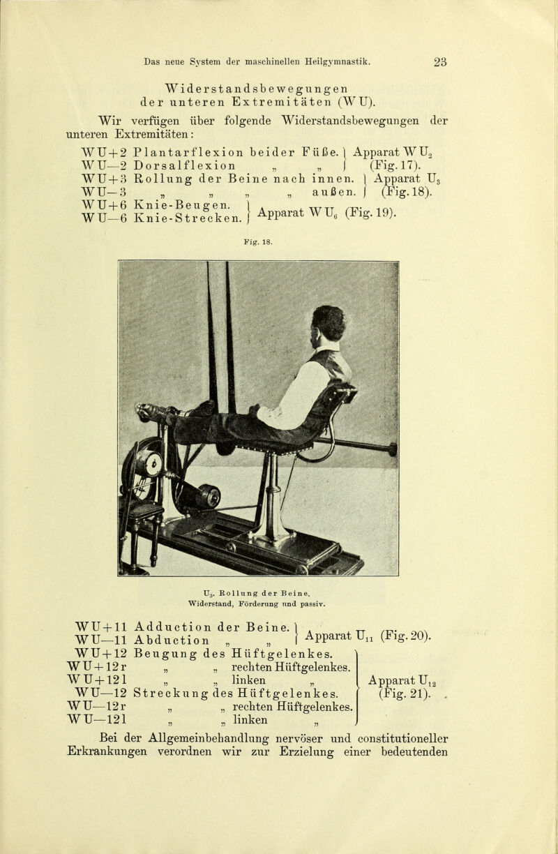 Widerstandsbewegungen der unteren Extremitäten (WU). Wir verfügen über folgende Widerstandsbewegungen unteren Extremitäten: der WU + 2 Plantarflexion beider Füße.} Apparat WU, WU—2 Dorsalflexion „ >B J (Fig. 17). WU + 3 Rollung der Beine nach innen. \ Apparat U< WU-3 „ „ „ „ außen. ) (Fig. 18). WU + 6 Knie-Beugen. ) A , WTT ... WU-6 Knie-St recken. Apparat WU6 (Fig. 19). Fig. 18. TJ3. Kollung der Beine. Widerstand, Förderung und passiv. WU + 11 Adduction der Beine, i ■ J /TV WU—11 Abduction „ „ 1 Apparat Un (Fig.20) WU+12 Beugung des Hüftgelenkes. WU+12r „ „ rechten Hüftgelenkes. WU+121 „ „ linken WU—12 Streckung des Hüftgelenkes. WU—12r „ „ rechten Hüftgelenkes. WU—121 „ „ linken Bei der Allgemeinbehandlung nervöser und constitutioneller Erkrankungen verordnen wir zur Erzielung einer bedeutenden Apparat U12 (^g. 21).