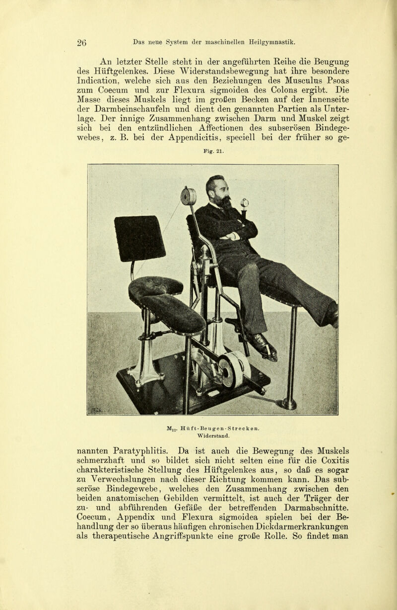 An letzter Stelle steht in der angeführten Reihe die Beugung des Hüftgelenkes. Diese Widerstandsbewegung hat ihre besondere Indication, welche sich aus den Beziehungen des Musculus Psoas zum Coecum und zur Flexura sigmoidea des Colons ergibt. Die Masse dieses Muskels liegt im großen Becken auf der Innenseite der Darmbeinschaufeln und dient den genannten Partien als Unter- lage. Der innige Zusammenhang zwischen Darm und Muskel zeigt sich bei den entzündlichen Affectionen des subserösen Bindege- webes , z. B. bei der Appendicitis, speciell bei der früher so ge- Fig. 21. M12. Hüft-Beugen-Strecken. Widerstand. nannten Paratyphlitis. Da ist auch die Bewegung des Muskels schmerzhaft und so bildet sich nicht selten eine für die Coxitis charakteristische Stellung des Hüftgelenkes aus, so daß es sogar zu Verwechslungen nach dieser Richtung kommen kann. Das sub- seröse Bindegewebe, welches den Zusammenhang zwischen den beiden anatomischen Gebilden vermittelt, ist auch der Träger der zu- und abführenden Gefäße der betreffenden Darmabschnitte. Coecum, Appendix und Flexura sigmoidea spielen bei der Be- handlung der so überaus häufigen chronischen Dickdarmerkrankungen als therapeutische Angriffspunkte eine große Rolle. So findet man