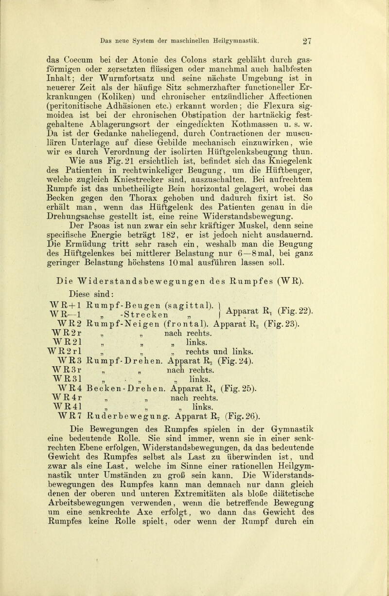 das Coecum bei der Atonie des Colons stark gebläht durch gas- förmigen oder zersetzten flüssigen oder manchmal auch halbfesten Inhalt; der Wurmfortsatz und seine nächste Umgebung ist in neuerer Zeit als der häufige Sitz schmerzhafter functioneller Er- krankungen (Koliken) und chronischer entzündlicher Affectionen (peritonitische Adhäsionen etc.) erkannt worden ; die Flexura sig- moidea ist bei der chronischen Obstipation der hartnäckig fest- gehaltene Ablagerungsort der eingedickten Kothmassen u. s. w. Da ist der Gedanke naheliegend, durch Contractionen der muscu- lären Unterlage auf diese Gebilde mechanisch einzuwirken, wie wir es durch Verordnung der isolirten Hüftgelenksbeugung thun. Wie aus Fig. 21 ersichtlich ist, befindet sich das Kniegelenk des Patienten in rechtwinkeliger Beugung, um die Hüftbeuger, welche zugleich Kniestrecker sind, auszuschalten. Bei aufrechtem Rumpfe ist das unbetheiligte Bein horizontal gelagert, wobei das Becken gegen den Thorax gehoben und dadurch fixirt ist. So erhält man, wenn das Hüftgelenk des Patienten genau in die Drehungsachse gestellt ist, eine reine Widerstandsbewegung. Der Psoas ist nun zwar ein sehr kräftiger Muskel, denn seine specifische Energie beträgt 182, er ist jedoch nicht ausdauernd. Die Ermüdung tritt sehr rasch ein, weshalb man die Beugung des Hüftgelenkes bei mittlerer Belastung nur 6—8 mal, bei ganz geringer Belastung höchstens 10 mal ausführen lassen soll. Die Widerstandsbewegungen des Rumpfes (WR). Diese sind: WR+1 Rumpf-Beugen (sagittal). 1 . ^ WR-1 „ -Strecken } Apparat (Fig.22). WR2 Rumpf-Neigen (frontal). Apparat R2 (Fig.23). WR2r „ „ nach rechts. WR21 „ „ „ links. WR2rl „ „ „ rechts und links. WR3 Rumpf-Drehen. Apparat R3 (Fig. 24). WR3r „ „ nach rechts. WR31 „ ■ „ „ links. WR4 Becken-Drehen. Apparat RA (Fig. 25). WR4r „ „ nach rechts. WR41 „ „ „ links. WR7 Ruderbewegung. Apparat R7 (Fig.26). Die Bewegungen des Rumpfes spielen in der Gymnastik eine bedeutende Rolle. Sie sind immer, wenn sie in einer senk- rechten Ebene erfolgen, Widerstandsbewegungen, da das bedeutende Gewicht des Rumpfes selbst als Last zu überwinden ist, und zwar als eine Last, welche im Sinne einer rationellen Heilgym- nastik unter Umständen zu groß sein kann. Die Widerstands- bewegungen des Rumpfes kann man demnach nur dann gleich denen der oberen und unteren Extremitäten als bloße diätetische Arbeitsbewegungen verwenden, wenn die betreffende Bewegung um eine senkrechte Axe erfolgt, wo dann das Gewicht des Rumpfes keine Rolle spielt, oder wenn der Rumpf durch ein