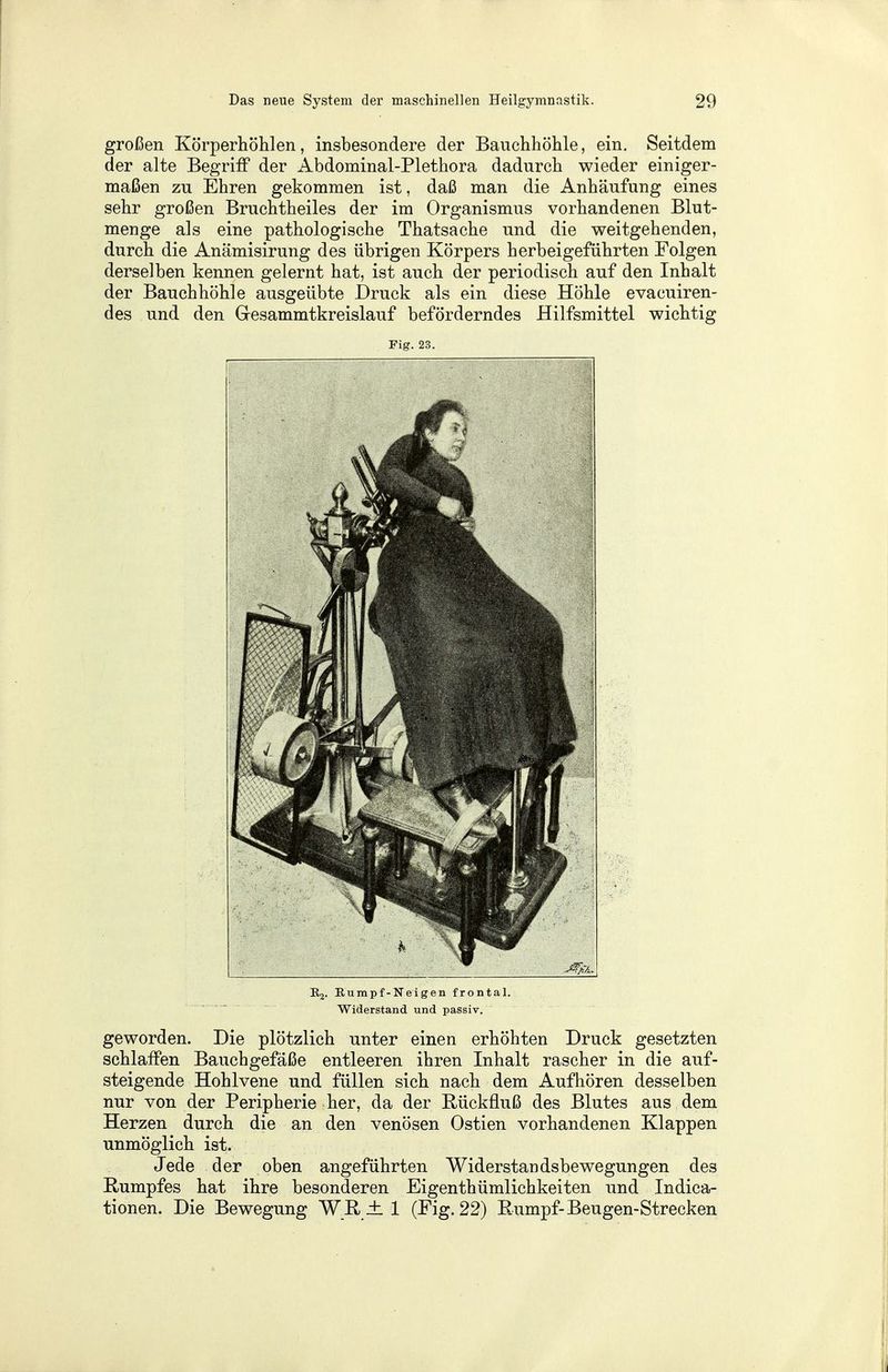 großen Körperhöhlen, insbesondere der Bauchhöhle, ein. Seitdem der alte Begriff der Abdominal-Plethora dadurch wieder einiger- maßen zu Ehren gekommen ist, daß man die Anhäufung eines sehr großen Bruchtheiles der im Organismus vorhandenen Blut- menge als eine pathologische Thatsache und die weitgehenden, durch die Anämisirung des übrigen Körpers herbeigeführten Folgen derselben kennen gelernt hat, ist auch der periodisch auf den Inhalt der Bauchhöhle ausgeübte Druck als ein diese Höhle evacuiren- des und den Gesammtkreislauf beförderndes Hilfsmittel wichtig Fig. 23. K2. Eumpf-Neigen frontal. Widerstand und passiv. geworden. Die plötzlich unter einen erhöhten Druck gesetzten schlaffen Bauchgefäße entleeren ihren Inhalt rascher in die auf- steigende Hohlvene und füllen sich nach dem Aufhören desselben nur von der Peripherie her, da der Rückfluß des Blutes aus dem Herzen durch die an den venösen Ostien vorhandenen Klappen unmöglich ist. Jede der oben angeführten Widerstandsbewegungen des Rumpfes hat ihre besonderen Eigenthümlichkeiten und Indica- tionen. Die Bewegung W ß ± 1 (Fig. 22) Rumpf-Beugen-Strecken
