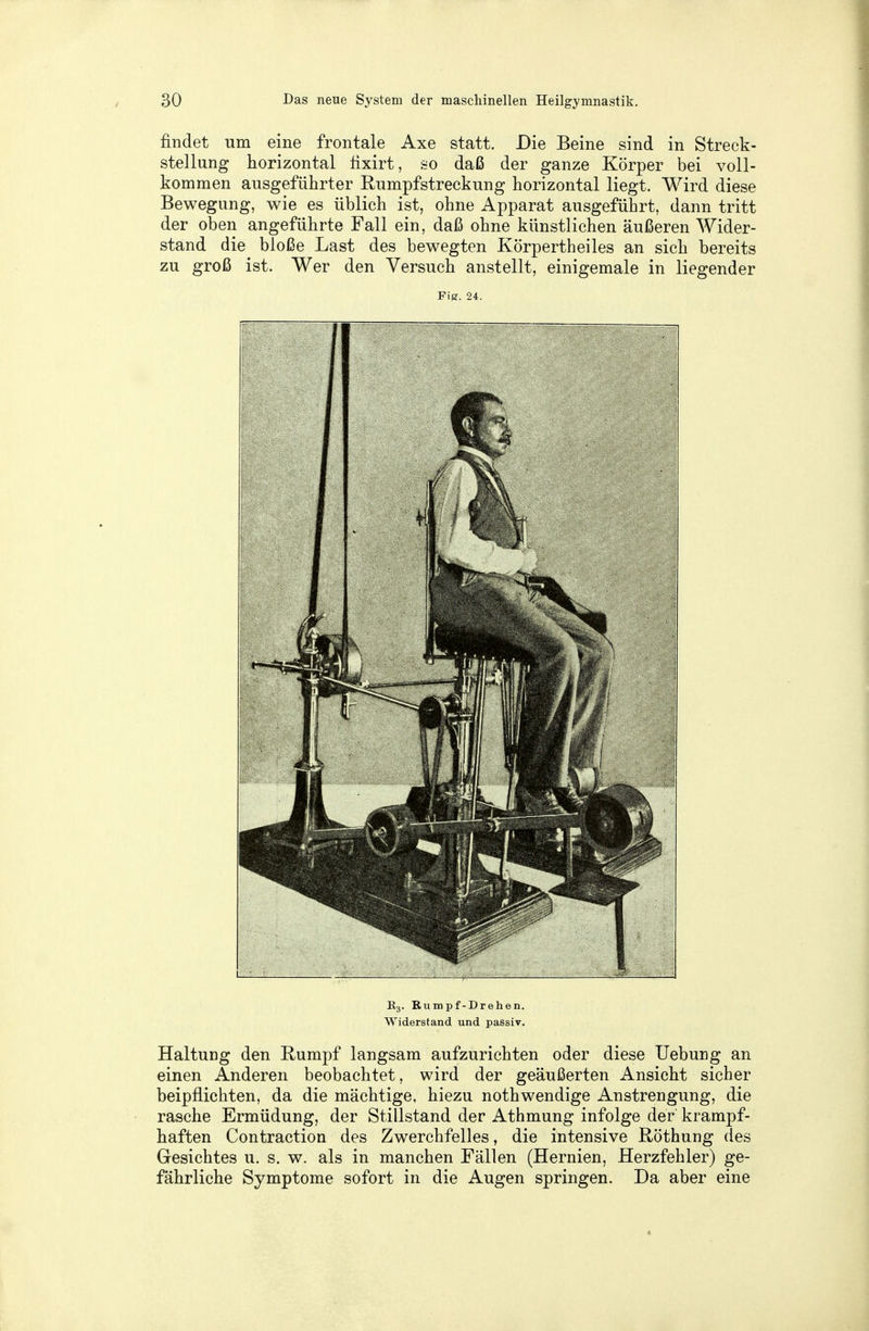 findet um eine frontale Axe statt. Die Beine sind in Streck- stellung horizontal fixirt, so daß der ganze Körper bei voll- kommen ausgeführter Rumpfstreckung horizontal liegt. Wird diese Bewegung, wie es üblich ist, ohne Apparat ausgeführt, dann tritt der oben angeführte Fall ein, daß ohne künstlichen äußeren Wider- stand die bloße Last des bewegten Körpertheiles an sich bereits zu groß ist. Wer den Versuch anstellt, einigemale in liegender Fig. 24. E3. Rumpf-Drehen. Widerstand und passiv. Haltung den Rumpf langsam aufzurichten oder diese Uebung an einen Anderen beobachtet, wird der geäußerten Ansicht sicher beipflichten, da die mächtige, hiezu nothwendige Anstrengung, die rasche Ermüdung, der Stillstand der Athmung infolge der krampf- haften Contraction des Zwerchfelles, die intensive Röthung des Gesichtes u. s. w. als in manchen Fällen (Hernien, Herzfehler) ge- fährliche Symptome sofort in die Augen springen. Da aber eine