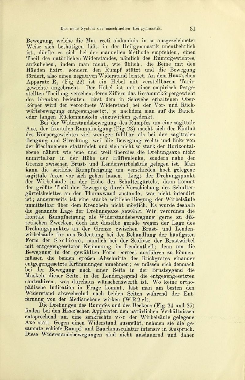 Bewegung, welche die Mm. recti abdominis in so ausgezeichneter Weise sich bethätigen läßt, in der Heilgymnastik unentbehrlich ist, dürfte es sich bei der manuellen Methode empfehlen, einen Theil des natürlichen Widerstandes, nämlich des Rumpfgewichtes, aufzuheben, indem man nicht, wie üblich, die Beine mit den Händen fixirt, sondern den Rumpf stützt und die Bewegung fördert, also einen negativen Widerstand leistet. An dem HERz'schen Apparate R2 (Fig. 22) ist ein Hebel mit verstellbarem Tarir- gewichte angebracht. Der Hebel ist mit einer empirisch festge- stellten Theilung versehen, deren Ziffern das Gesammtkörperge wicht des Kranken bedeuten. Erst dem in Schwebe erhaltenen Ober- körper wird der verordnete Widerstand bei der Vor- und Rück- wärtsbewegung entgegengesetzt , je nachdem man auf die Bauch- oder langen Rückenmuskeln einzuwirken gedenkt. Bei der Widerstandsbewegung des Rumpfes um eine sagittale Axe, der frontalen Rumpfneigung (Fig. 23) macht sich der Einfluß des Körpergewichtes viel weniger fühlbar als bei der sagittalen Beugung und Streckung, weil die Bewegung rechts und links von der Medianebene stattfindet und sich nicht so stark der Horizontal- ebene nähert wie jene und weil überdies die Drehungsaxe nicht unmittelbar in der Höhe der Hüftgelenke, sondern nahe der Grenze zwischen Brust- und Lendenwirbelsäule gelegen ist. Man kann die seitliche Rumpfneigung um verschieden hoch gelegene sagittale Axen vor sich gehen lassen. Liegt der Drehungspunkt der Wirbelsäule in der Höhe des Schultergürtels, dann kommt der größte Theil der Bewegung durch Verschiebung des Schulter- gürtelskelettes an der Thoraxwand zustande, was nicht intendirt ist; andererseits ist eine starke seitliche Biegung der Wirbelsäule unmittelbar über dem Kreuzbein nicht möglich. Es wurde deshalb die genannte Lage der Drehungsaxe gewählt. Wir verordnen die frontale Rumpfneigung als Widerstandsbewegung gerne zu diä- tetischen Zwecken, doch hat dieselbe gerade wegen der Lage des Drehungspunktes an der Grenze zwischen Brust- und Lenden- wirbelsäule für uns Bedeutung bei der Behandlung der häufigsten Form der Scoliose, nämlich bei der Scoliose der Brustwirbel mit entgegengesetzter Krümmung im Lendentheil; denn um die Bewegung in der gewählten Form correct ausführen zu können, müssen die beiden großen Abschnitte des Rückgrates einander entgegengesetzte Krümmungen annehmen; es müssen sich demnach bei der Bewegung nach einer Seite in der Brustgegend die Muskeln dieser Seite, in der Lendengegend die entgegengesetzten contrahiren, was durchaus wünschenswerth ist. Wo keine ortho- pädische Indication in Frage kommt, läßt man am besten den Widerstand abwechselnd nach beiden Seiten während der Ent- fernung von der Medianebene wirken (WR2rl). Die Drehungen des Rumpfes und des Beckens (Fig. 24 und 25) finden bei den HERz'schen Apparaten den natürlichen Verhältnissen entsprechend um eine senkrechte vor der Wirbelsäule gelegene Axe statt. Gegen einen Widerstand ausgeübt, nehmen sie die ge- sammte schiefe Rumpf- und Bauchmusculatur intensiv in Anspruch. Diese Widerstandsbewegungen sind nicht ausdauernd und daher