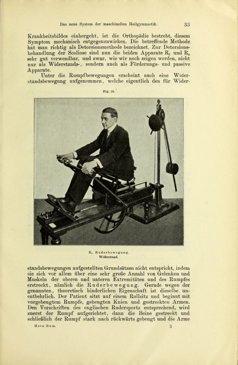 Krankheitsbildes einhergeht, ist die Orthopädie bestrebt, diesem Symptom mechanisch entgegenzuwirken. Die betreffende Methode hat man richtig als Detorsionsmethode bezeichnet. Zur Detorsions- behandlung der Scoliose sind nun die beiden Apparate R3 und R4 sehr gut verwendbar, und zwar, wie wir noch zeigen werden, nicht nur als Widerstands-, sondern auch als Förderungs- und passive Apparate. Unter die Rumpfbewegungen erscheint auch eine Wider- standsbewegung aufgenommen, welche eigentlich den für Wider- Fig. 26.' R7. Euderbewegung. Widerstand. Standsbewegungen aufgestellten Grundsätzen nicht entspricht, indem sie sich vor allem über eine sehr große Anzahl von Gelenken und Muskeln der oberen und unteren Extremitäten und des Rumpfes erstreckt, nämlich die Raderbewegung. Gerade wegen der genannten, theoretisch hinderlichen Eigenschaft ist dieselbe un- entbehrlich. Der Patient sitzt auf einem Rollsitz und beginnt mit vorgebeugtem Rumpfe, gebeugten Knien und gestreckten Armen. Den Vorschriften des englischen Rudersports entsprechend, wird zuerst der Rumpf aufgerichtet, dann die Beine gestreckt und schließlich der Rumpf stark nach rückwärts gebeugt und die Arme Herz-Bum. 3