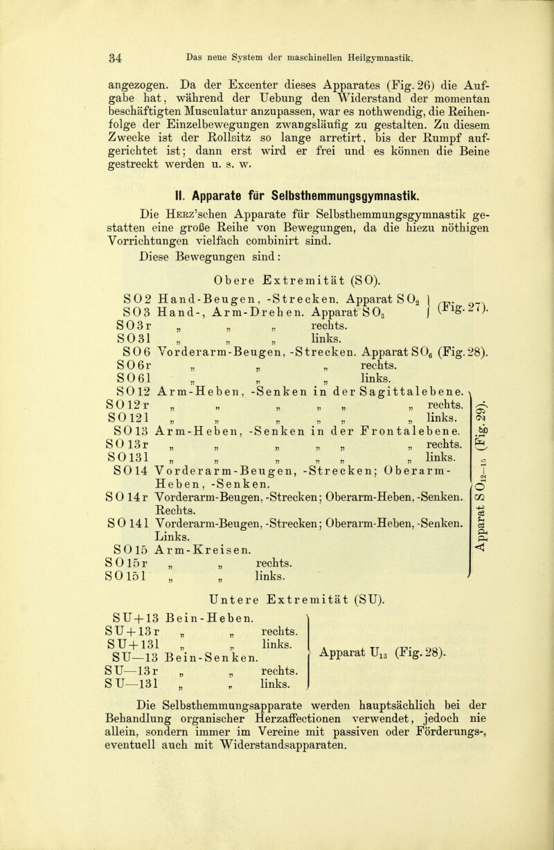 angezogen. Da der Excenter dieses Apparates (Fig. 26) die Auf- gabe hat, während der Uebung den Widerstand der momentan beschäftigten Musculatur anzupassen, war es nothwendig, die Reihen- folge der Einzelbewegungen zwangsläufig zu gestalten. Zu diesem Zwecke ist der Rollsitz so lange arretirt, bis der Rumpf auf- gerichtet ist; dann erst wird er frei und es können die Beine gestreckt werden u. s. w. II. Apparate für Selbsthemmungsgymnastik. Die HERz'schen Apparate für Selbsthemmungsgymnastik ge- statten eine große Reihe von Bewegungen, da die hiezu nöthigen Vorrichtungen vielfach combinirt sind. Diese Bewegungen sind : Obere Extremität (SO). eugen, -Strecken. Appar SOS Hand-, Arm-Drehen. Apparat SO S02 Hand-Beugen, -Strecken. Apparat S02 J ^ig 21) SO 31 „ „ „ links. S06 Vorderarm-Beugen, -Strecken. Apparat S06 (Fig.28). S0 6r „ „ „ rechts. SO 61 „ „ „ links. 5012 Arm-Heben, -Senken in der Sagittalebene. SOl2r „ „ „ „ „ „ rechts. SO 121 „ „ „ „ links. 5013 Arm-Heben, -Senken in der Frontalebene. SOl3r „ „ „ „ „ rechts. SO 131 „ „ „ „ „ „ links. 5014 Vorderarm-Beugen, -Strecken; Oberarm- Heben , -Senken. S 0 14 r Vorderarm-Beugen, -Strecken; Oberarm-Heben, -Senken. Rechts. S 0 141 Vorderarm-Beugen, -Strecken; Oberarm-Heben, -Senken. Links. 5015 Arm-Kreisen. SOlör „ „ rechts. SO 151 „ „ links. Untere Extremität (SU). SU+13 Bein-Heben. SU + 13r „ „ rechts. SU+131 „ „ links. SU—13 Bein-Senken. SU—13 r „ „ rechts. SU—131 «, m links. o m U cö < Apparat U13 (Fig. 28). Die Selbsthemmungsapparate werden hauptsächlich bei der Behandlung organischer Herzaffectionen verwendet, jedoch nie allein, sondern immer im Vereine mit passiven oder Förderungs-, eventuell auch mit Widerstandsapparaten.