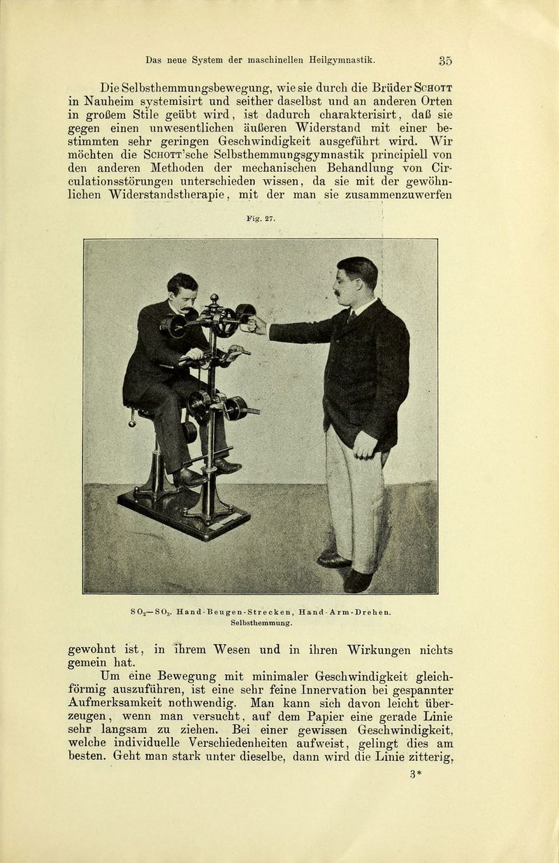 Die Selbsthemmungsbewegung, wie sie durch die Brüder Schott in Nauheim systemisirt und seither daselbst und an anderen Orten in großem Stile geübt wird, ist dadurch charakterisirt, daß sie gegen einen unwesentlichen äußeren Widerstand mit einer be- stimmten sehr geringen Geschwindigkeit ausgeführt wird. Wir möchten die ScHOTT'sche Selbsthemmungsgymnastik principiell von den anderen Methoden der mechanischen Behandlung von Cir- culationsstörungen unterschieden wissen, da sie mit der gewöhn- lichen Widerstandstherapie, mit der man sie zusammenzuwerfen Fig. 27. S02—S03. Hand-Beugen-Strecken, Hand-Arm-Drehen. Selbsthemmung. gewohnt ist, in ihrem Wesen und in ihren Wirkungen nichts gemein hat. Um eine Bewegung mit minimaler Geschwindigkeit gleich- förmig auszuführen, ist eine sehr feine Innervation bei gespannter Aufmerksamkeit nothwendig. Man kann sich davon leicht über- zeugen, wenn man versucht, auf dem Papier eine gerade Linie sehr langsam zu ziehen. Bei einer gewissen Geschwindigkeit, welche individuelle Verschiedenheiten aufweist, gelingt dies am besten. Geht man stark unter dieselbe, dann wird die Linie zitterig,. 3*