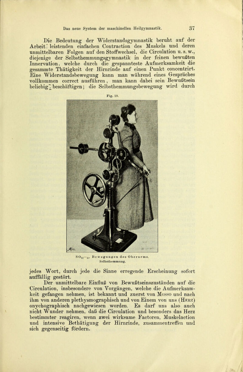 Die Bedeutung der Widerstandsgymnastik beruht auf der Arbeit? leistenden einfachen Contraction des Muskels und. deren unmittelbaren Folgen auf den Stoffwechsel, die Circnlation u. s. w., diejenige der Selbsthemmungsgymnastik in der feinen bewußten Innervation, welche durch die gespannteste Aufmerksamkeit die gesammte Thätigkeit der Hirnrinde auf einen Punkt concentrirt. Eine Widerstandsbewegung kann man während eines Gespräches vollkommen correct ausführen, man kann dabei sein Bewußtsein beliebigt beschäftigen; die Selbsthemmungsbewegung wird durch Fig. 29. S012—15. Bewegungen des Oberarms. Selbsthemmung. jedes Wort, durch jede die Sinne erregende Erscheinung sofort auffällig gestört. Der unmittelbare Einfluß von Bewußtseinszuständen auf die Circulation, insbesondere von Vorgängen, welche die Aufmerksam- keit gefangen nehmen, ist bekannt und zuerst von Mosso und nach ihm von anderen plethysmographisch und von Einem von uns (Herz) onychographisch nachgewiesen worden. Es darf uns also auch nicht Wunder nehmen, daß die Circulation und besonders das Herz bestimmter reagiren, wenn zwei wirksame Factoren, Muskelaction und intensive Bethätigung der Hirnrinde, zusammentreffen und sich gegenseitig fördern.