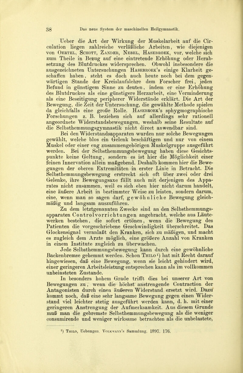 Ueber die Art der Wirkung der Muskelarbeit auf die Cir- culation liegen zahlreiche verläßliche Arbeiten, wie diejenigen von Oertel, Schott, Zander, Nebel, Hasebroek, vor, welche sich zum Theile in Bezug auf eine eintretende Erhöhung oder Herab- setzung des Blutdruckes widersprechen. Obwohl insbesondere die ausgezeichneten Untersuchungen Hasebroek's einige Klarheit ge- schaffen haben, steht es doch auch heute noch bei dem gegen- wärtigen Stande der Kreislaufslehre dem Forscher frei, jeden Befund in günstigem Sinne zu deuten, indem er eine Erhöhung des Blutdruckes als eine günstigere Herzarbeit, eine Verminderung als eine Beseitigung peripherer Widerstände erklärt. Die Art der Bewegung, die Zeit der Untersuchung, die gewählte Methode spielen da gleichfalls eine große Rolle. Hasebroek's sphygmographische Forschungen z. B. beziehen sich auf allerdings sehr rationell angeordnete Widerstandsbewegungen, weshalb seine Resultate auf die Selbsthemmungsgymnastik nicht direct anwendbar sind. Bei den Widerstandsapparaten wurden nur solche Bewegungen gewählt, welche blos ein Gelenk beschäftigen und nur von einem Muskel oder einer eng zusammengehörigen Muskelgruppe ausgeführt werden. Bei der Selbsthemmungsbewegung haben diese Gesichts- punkte keine Geltung, sondern es ist hier die Möglichkeit einer feinen Innervation allein maßgebend. Deshalb kommen hier die Bewe- gungen der oberen Extremitäten in erster Linie in Betracht. Die Selbsthemmungsbewegung erstreckt sich oft über zwei oder drei Gelenke, ihre Bewegungsaxe fällt auch mit derjenigen des Appa- rates nicht zusammen, wTeil es sich eben hier nicht darum handelt, eine äußere Arbeit in bestimmter Weise zu leisten, sondern darum, eine, wenn man so sagen darf, gewöhnliche Bewegung gleich- mäßig und langsam auszuführen. Zu dem letztgenannten Zwecke sind an den Selbsthemmungs- apparaten Controlvorrichtungen angebracht, welche aus Läute- werken bestehen, die sofort ertönen, wenn die Bewegung des Patienten die vorgeschriebene Geschwindigkeit überschreitet. Das Glockensignal veranlaßt den Kranken, sich zu mäßigen, und macht es zugleich dem Arzte möglich, eine größere Anzahl von Kranken in einem Institute zugleich zu überwachen. Jede Selbsthemmungsbewegung kann durch eine gewöhnliche Backenbremse gehemmt werden. Schon Thilo1) hat mit Recht darauf hingewiesen, daß eine Bewegung, wenn sie leicht gehindert wird, einer geringeren Arbeitsleistung entsprechen kann als im vollkommen unbelasteten Zustande. In besonders hohem Grade trifft dies bei unserer Art von Bewegungen zu, wenn die höchst anstrengende Contraction der Antagonisten durch einen äußeren Widerstand ersetzt wird. Dazu kommt noch, daß eine sehr langsame Bewegung gegen einen Wider- stand viel leichter stetig ausgeführt werden kann, d. h. mit einer geringeren Anstrengung der Aufmerksamkeit. Aus diesem Grunde muß man die gebremste Selbsthemmungsbewegung als die weniger consumirende und weniger wirksame betrachten als die unbelastete, *) Thilo, Uebungen. Volkwaxn's Sammlung. 1897, 176.