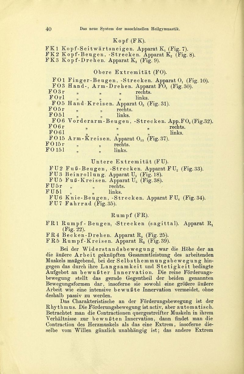 Kopf (FK). FKl Kopf-Seitwärtsneigen. Apparat Kx (Fig. 7). FK2 Kopf-Beugen, -Strecken. Apparat K2 (Fig. 8). FK3 Kopf-Drehen. Apparat K3 (Fig. 9). Obere Extremität (FO). FOl Finger-Beugen, -Strecken. Apparat 01 (Fig. 10). F03 Hand-, Arm-Drehen. Apparat F03 (Fig.30). F03r „ „ „ rechts. FOrl „ „ „ links. F05 Hand-Kreisen. Apparat 05 (Fig. 31). F05r „ „ rechts. F051 „ „ links. F06 Vorderarm-Beugen, -Strecken. App.F06 (Fig.32). F06r „ „ „ rechts. F0 61 „ „ „ links. F015 Arm-Kreisen. Apparat 015 (Fig.37). FOlör „ „ rechts. F0151 „ „ links. Untere Extremität (FU). FU2 Fuß-Beugen, -Strecken. Apparat F ü2 (Fig.33). FU3 Beinrollung. Apparat U3 (Fig. 18). FU5 Fuß-Kreisen. Apparat U5 (Fig.38). FU5r „ „ rechts. FU51 „ „ links. FU6 Knie-Beugen, -Strecken. Apparat FU6 (Fig. 34). FU7 Fahrrad (Fig.35). Rumpf (FE). FRl Rumpf-Beugen, -Strecken (sagittal). Apparat Rx (Fig. 22). FR4 Becken-Drehen. Apparat R4 (Fig. 25). FR5 Rumpf-Kreisen. Apparat R5 (Fig.39). Bei der Widerstandsbewegung war die Höhe der an die äußere Arbeit geknüpften Gesammtleistung des arbeitenden Muskels maßgebend, bei der Selbsthemmungsbewegung hin- gegen das durch ihre Langsamkeit und Stetigkeit bedingte Aufgebot an bewußter Innervation. Die reine Förderungs- bewegung stellt das gerade Gegentheil der beiden genannten Bewegungsformen dar, insoferne sie sowohl eine größere äußere Arbeit wie eine intensive bewußte Innervation vermeidet, ohne deshalb passiv zu werden. Das Charakteristische an der Förderungsbewegung ist der Rhythmus. Die Förderungsbewegung ist activ, aber automatisch. Betrachtet man die Contractionen quergestreifter Muskeln in ihrem Verhältnisse zur bewußten Innervation, dann findet man die Contraction des Herzmuskels als das eine Extrem, insoferne die- selbe vom Willen gänzlich unabhängig ist; das andere Extrem