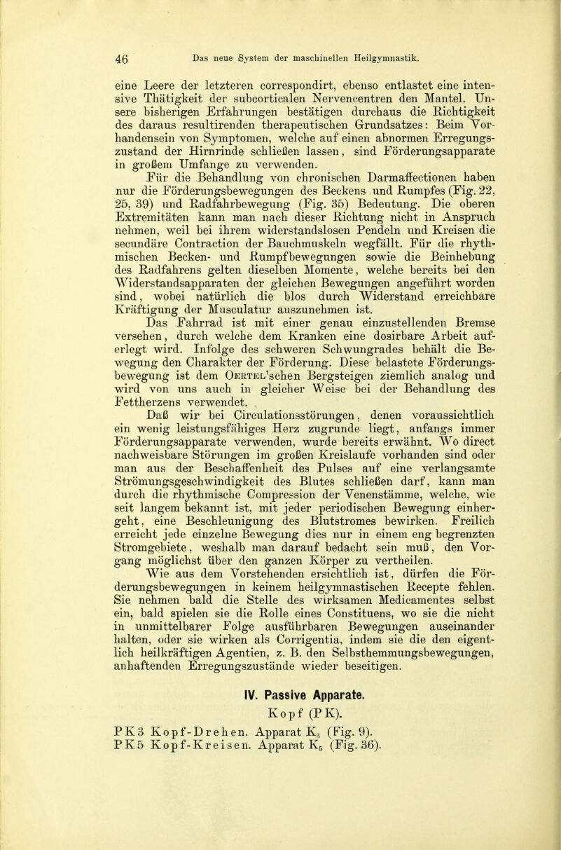 eine Leere der letzteren correspondirt, ebenso entlastet eine inten- sive Thätigkeit der subcorticalen Nervencentren den Mantel. Un- sere bisherigen Erfahrungen bestätigen durchaus die Richtigkeit des daraus resultirenden therapeutischen Grundsatzes: Beim Vor- handensein von Symptomen, welche auf einen abnormen Erregungs- zustand der Hirnrinde schließen lassen, sind Förderungsapparate in großem Umfange zu verwenden. Für die Behandlung von chronischen Darmaffectionen haben nur die Förderungsbewegungen des Beckens und Rumpfes (Fig. 22, 25, 39) und Radfahrbewegung (Fig. 35) Bedeutung. Die oberen Extremitäten kann man nach dieser Richtung nicht in Anspruch nehmen, weil bei ihrem widerstandslosen Pendeln und Kreisen die secundäre Contraction der Bauchmuskeln wegfällt. Für die rhyth- mischen Becken- und Rumpfbewegungen sowie die Beinhebung des Radfahrens gelten dieselben Momente, welche bereits bei den Widerstandsapparaten der gleichen Bewegungen angeführt worden sind, wobei natürlich die blos durch Widerstand erreichbare Kräftigung der Musculatur auszunehmen ist. Das Fahrrad ist mit einer genau einzustellenden Bremse versehen, durch welche dem Kranken eine dosirbare Arbeit auf- erlegt wird. Infolge des schweren Schwungrades behält die Be- wegung den Charakter der Förderung. Diese belastete Förderungs- bewegung ist dem OERTEL'schen Bergsteigen ziemlich analog und wird von uns auch in gleicher Weise bei der Behandlung des Fettherzens verwendet. Daß wir bei Circulationsstörungen, denen voraussichtlich ein wenig leistungsfähiges Herz zugrunde liegt, anfangs immer Förderungsapparate verwenden, wurde bereits erwähnt. Wo direct nachweisbare Störungen im großen Kreislaufe vorhanden sind oder man aus der Beschaffenheit des Pulses auf eine verlangsamte Strömungsgeschwindigkeit des Blutes schließen darf, kann man durch die rhythmische Compression der Venenstämme, welche, wie seit langem bekannt ist, mit jeder periodischen Bewegung einher- geht, eine Beschleunigung des Blutstromes bewirken. Freilich erreicht jede einzelne Bewegung dies nur in einem eng begrenzten Stromgebiete, weshalb man darauf bedacht sein muß, den Vor- gang möglichst über den ganzen Körper zu vertheilen. Wie aus dem Vorstehenden ersichtlich ist, dürfen die För- derungsbewegungen in keinem heilgymnastischen Recepte fehlen. Sie nehmen bald die Stelle des wirksamen Medicamentes selbst ein, bald spielen sie die Rolle eines Constituens, wo sie die nicht in unmittelbarer Folge ausführbaren Bewegungen auseinander halten, oder sie wirken als Corrigentia, indem sie die den eigent- lich heilkräftigen Agentien, z. B. den Selbsthemmungsbewegungen, anhaftenden Erregungszustände wieder beseitigen. IV. Passive Apparate. Kopf (PK). PK3 Kopf-Drehen. Apparat K3 (Fig. 9). PK5 Kopf-Kreisen. Apparat K5 (Fig. 36).
