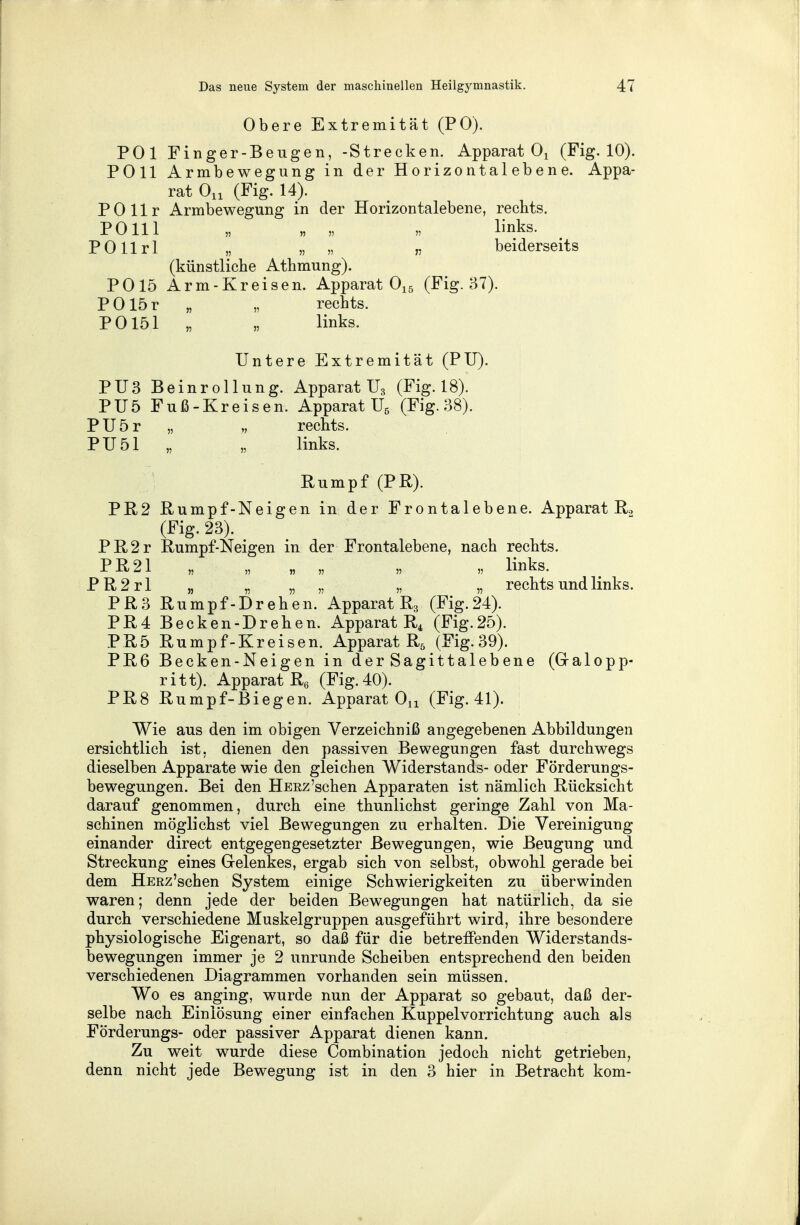 Obere Extremität (PO). POl Finger-Beugen, -Strecken. Apparat 01 (Fig. 10). POll Armbewegung in der Horizontalebene. Appa- rat On (Fig. 14). POllr Armbewegung in der Horizontalebene, rechts. PO 111 „ „ „ „ links. POllrl „ „ „ „ beiderseits (künstliche Athmung). PO 15 Arm-Kreisen. Apparat 015 (Fig. 37). POlör „ „ rechts. PO 151 „ „ links. Untere Extremität (PU). PU3 Beinrollung. Apparat U3 (Fig. 18). PU5 Fuß-Kreisen. Apparat U5 (Fig. 38). PU5r „ „ rechts. PU51 „ „ links. Rumpf (PR). PR2 Rumpf-Neigen in der Frontalebene. Apparat R., (Fig. 23). PR2r Rumpf-Neigen in der Frontalebene, nach rechts. PR21 „ „ „ „ „ „ links. PR2rl „ „ „ „ „ „ rechts und links. PR3 Rumpf-Drehen. Apparat R3 (Fig.24). PR4 Becken-Drehen. Apparat R4 (Fig.25). PR5 Rumpf-Kreisen. Apparat R5 (Fig. 39). PR6 Becken-Neigen in derSagittalebene (Galopp- ritt). Apparat R6 (Fig. 40). PR8 Rumpf-Biegen. Apparat Ou (Fig. 41). Wie aus den im obigen Verzeichniß angegebenen Abbildungen ersichtlich ist, dienen den passiven Bewegungen fast durchwegs dieselben Apparate wie den gleichen Widerstands- oder Förderungs- bewegungen. Bei den HERz'schen Apparaten ist nämlich Rücksicht darauf genommen, durch eine thunlichst geringe Zahl von Ma- schinen möglichst viel Bewegungen zu erhalten. Die Vereinigung einander direct entgegengesetzter Bewegungen, wie Beugung und Streckung eines Gelenkes, ergab sich von selbst, obwohl gerade bei dem HERz'schen System einige Schwierigkeiten zu überwinden waren; denn jede der beiden Bewegungen hat natürlich, da sie durch verschiedene Muskelgruppen ausgeführt wird, ihre besondere physiologische Eigenart, so daß für die betreffenden Widerstands- bewegungen immer je 2 unrunde Scheiben entsprechend den beiden verschiedenen Diagrammen vorhanden sein müssen. Wo es anging, wurde nun der Apparat so gebaut, daß der- selbe nach Einlösung einer einfachen Kuppelvorrichtung auch als Förderungs- oder passiver Apparat dienen kann. Zu weit wurde diese Combination jedoch nicht getrieben, denn nicht jede Bewegung ist in den 3 hier in Betracht kom-