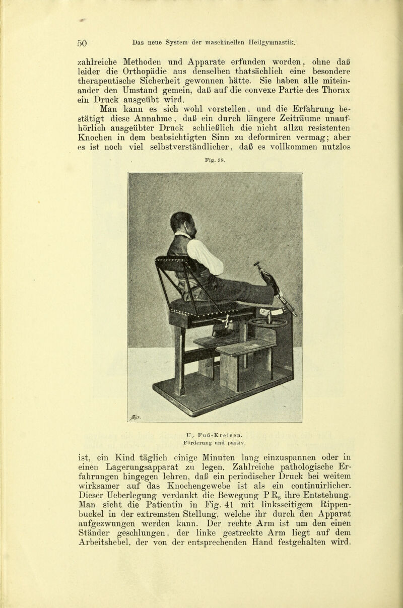 zahlreiche Methoden und Apparate erfunden worden, ohne daß leider die Orthopädie aus denselben thatsächlich eine besondere therapeutische Sicherheit gewonnen hätte. Sie haben alle mitein- ander den Umstand gemein, daß auf die convexe Partie des Thorax ein Druck ausgeübt wird. Man kann es sich wohl vorstellen, und die Erfahrung be- stätigt diese Annahme, daß ein durch längere Zeiträume unauf- hörlich ausgeübter Druck schließlich die nicht allzu resistenten Knochen in dem beabsichtigten Sinn zu deformiren vermag; aber es ist noch viel selbstverständlicher, daß es vollkommen nutzlos Fig. 38. Ii U,. Fuß-Kreisen. Förderung und passiv. ist, ein Kind täglich einige Minuten lang einzuspannen oder in einen Lagerungsapparat zu legen. Zahlreiche pathologische Er- fahrungen hingegen lehren, daß ein periodischer Druck bei weitem wirksamer auf das Knochengewebe ist als ein continuirlicher. Dieser Ueberlegung verdankt die Bewegung P R8 ihre Entstehung. Man sieht die Patientin in Fig. 41 mit linksseitigem Hippen - buckel in der extremsten Stellung, welche ihr durch den Apparat aufgezwungen werden kann. Der rechte Arm ist um den einen Ständer geschlungen, der linke gestreckte Arm liegt auf dem Arbeitshebel, der von der entsprechenden Hand festgehalten wird.