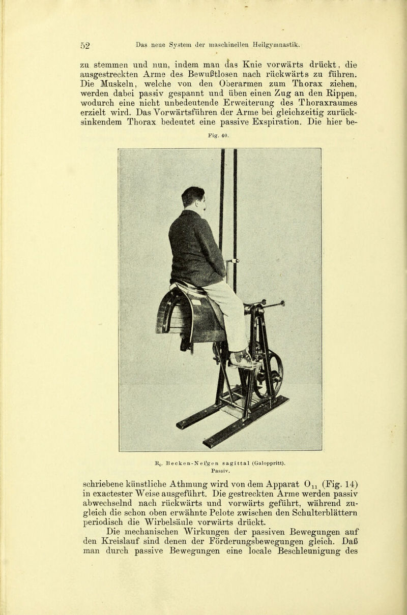zu stemmen und nun, indem man das Knie vorwärts drückt, die ausgestreckten Arme des Bewußtlosen nach rückwärts zu führen. Die Muskeln, welche von den Oberarmen zum Thorax ziehen, werden dabei passiv gespannt und üben einen Zug an den Rippen, wodurch eine nicht unbedeutende Erweiterung des Thoraxraumes erzielt wird. Das Vorwärtsführen der Arme bei gleichzeitig zurück- sinkendem Thorax bedeutet eine passive Exspiration. Die hier be- Fig. 40. B6. Becken-Neijgen sagittal (Galoppritt). Passiv. schriebene künstliche Athmung wird von dem Apparat On (Fig. 14) in exactester Weise ausgeführt. Die gestreckten Arme werden passiv abwechselnd nach rückwärts und vorwärts geführt, während zu- gleich die schon oben erwähnte Pelote zwischen den Schulterblättern periodisch die Wirbelsäule vorwärts drückt. Die mechanischen Wirkungen der passiven Bewegungen auf den Kreislauf sind denen der Förderungsbewegungen gleich. Daß man durch passive Bewegungen eine locale Beschleunigung des