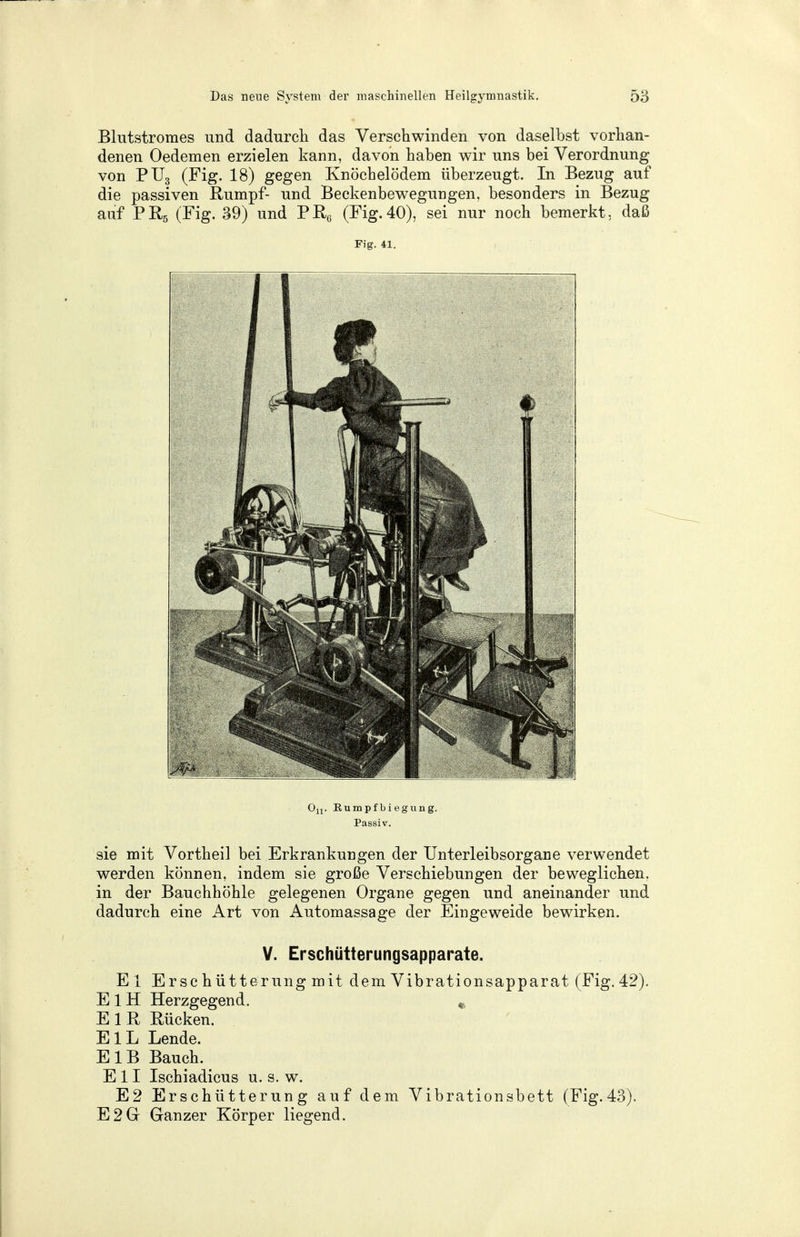 Blutstromes und dadurch das Verschwinden von daselbst vorhan- denen Oedemen erzielen kann, davon haben wir uns bei Verordnung von PU3 (Fig. 18) gegen Knöchelödem überzeugt. In Bezug auf die passiven Rumpf- und Beckenbewegungen, besonders in Bezug auf PR5 (Fig. 39) und Pß6 (Fig.40), sei nur noch bemerkt, daß Fig. 41. Ou. Eumpfbiegung. Passiv. sie mit Vortheil bei Erkrankungen der Unterleibsorgane verwendet werden können, indem sie große Verschiebungen der beweglichen, in der Bauchhöhle gelegenen Organe gegen und aneinander und dadurch eine Art von Automassage der Eingeweide bewirken. V. Erschütterungsapparate. El Erschütterungmitdem Vibrationsapparat (Fig. 42). E 1H Herzgegend. % E 1 R Rücken. EIL Lende. E 1B Bauch. Ell Ischiadicus u. s. w. E2 Erschütterung auf dem Vibrationsbett (Fig.43). E2Gr Ganzer Körper liegend.