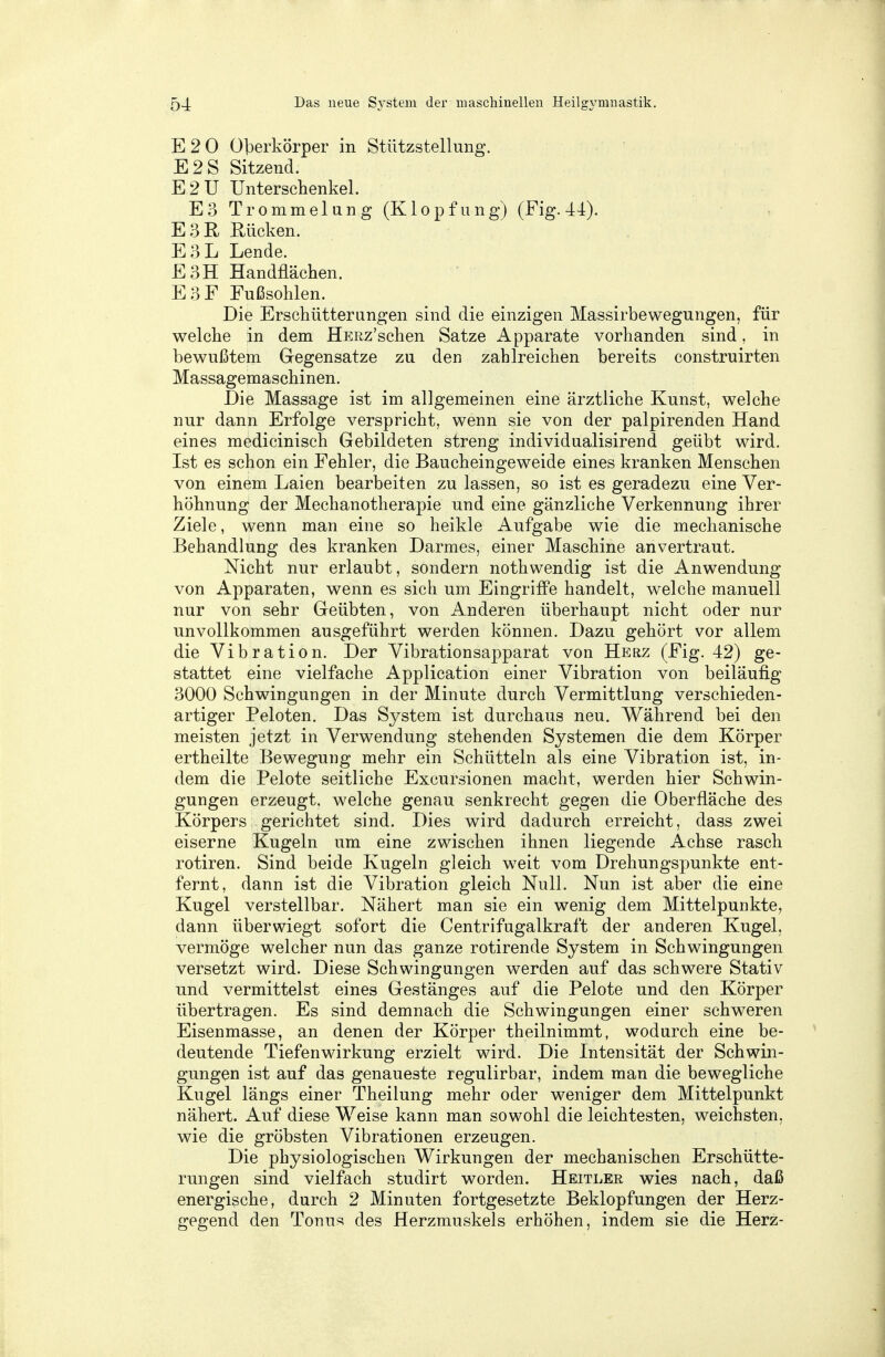 E 2 0 Oberkörper in Stützstellung. E2S Sitzend. E2U Unterschenkel. E3 Trommelang (Klopf ung) (Fig. 44). E3R Rücken. E3L Lende. E3H Handflächen. E3F Fußsohlen. Die Erschütterungen sind die einzigen Massirbewegungen, für welche in dem ÜERz'schen Satze Apparate vorhanden sind, in bewußtem Gegensatze zu den zahlreichen bereits construirten Massagemaschinen. Die Massage ist im allgemeinen eine ärztliche Kunst, welche nur dann Erfolge verspricht, wenn sie von der palpirenden Hand eines medicinisch Gebildeten streng individualisirend geübt wird. Ist es schon ein Fehler, die Baucheingeweide eines kranken Menschen von einem Laien bearbeiten zu lassen, so ist es geradezu eine Ver- höhnung der Mechanotherapie und eine gänzliche Verkennung ihrer Ziele, wenn man eine so heikle Aufgabe wie die mechanische Behandlung des kranken Darmes, einer Maschine anvertraut. Nicht nur erlaubt, sondern nothwendig ist die Anwendung von Apparaten, wenn es sich um Eingriffe handelt, welche manuell nur von sehr Geübten, von Anderen überhaupt nicht oder nur unvollkommen ausgeführt werden können. Dazu gehört vor allem die Vibration. Der Vibrationsapparat von Herz (Fig. 42) ge- stattet eine vielfache Application einer Vibration von beiläufig 3000 Schwingungen in der Minute durch Vermittlung verschieden- artiger Peloten. Das System ist durchaus neu. Während bei den meisten jetzt in Verwendung stehenden Systemen die dem Körper ertheilte Bewegung mehr ein Schütteln als eine Vibration ist, in- dem die Pelote seitliche Excursionen macht, werden hier Schwin- gungen erzeugt, welche genau senkrecht gegen die Oberfläche des Körpers gerichtet sind. Dies wird dadurch erreicht, dass zwei eiserne Kugeln um eine zwischen ihnen liegende Achse rasch rotiren. Sind beide Kugeln gleich weit vom Drehungspunkte ent- fernt, dann ist die Vibration gleich Null. Nun ist aber die eine Kugel verstellbar. Nähert man sie ein wenig dem Mittelpunkte, dann überwiegt sofort die Centrifugalkraft der anderen Kugel, vermöge welcher nun das ganze rotirende System in Schwingungen versetzt wird. Diese Schwingungen werden auf das schwere Stativ und vermittelst eines Gestänges auf die Pelote und den Körper übertragen. Es sind demnach die Schwingungen einer schweren Eisenmasse, an denen der Körper theilnimmt, wodurch eine be- deutende Tiefenwirkung erzielt wird. Die Intensität der Schwin- gungen ist auf das genaueste regulirbar, indem man die bewegliche Kugel längs einer Theilung mehr oder weniger dem Mittelpunkt nähert. Auf diese Weise kann man sowohl die leichtesten, weichsten, wie die gröbsten Vibrationen erzeugen. Die physiologischen Wirkungen der mechanischen Erschütte- rungen sind vielfach studirt worden. Heitler wies nach, daß energische, durch 2 Minuten fortgesetzte Beklopfungen der Herz- gegend den Tonus des Herzmuskels erhöhen, indem sie die Herz-