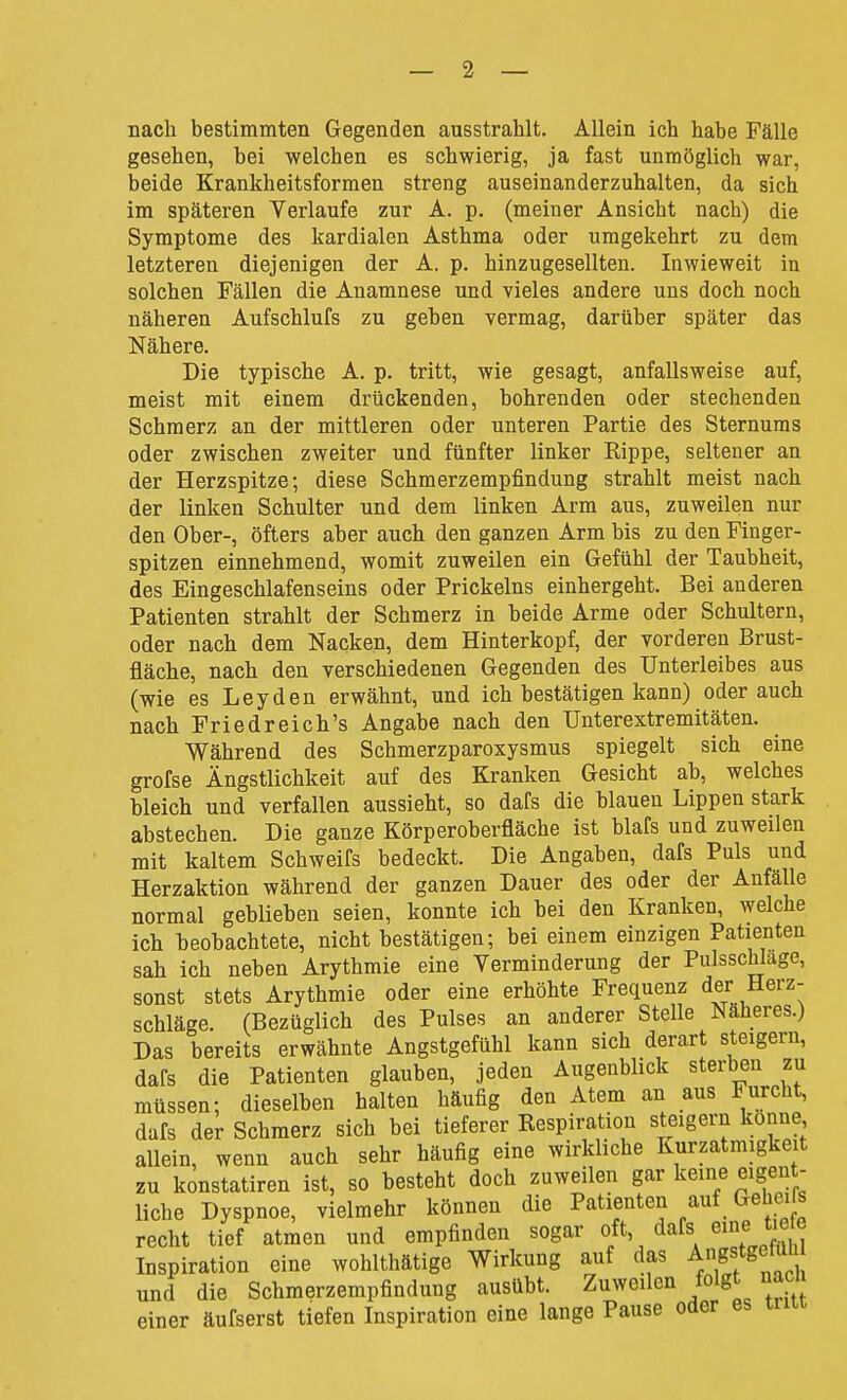 nach bestimmten Gegenden ausstrahlt. Allein ich habe Fälle gesehen, bei welchen es schwierig, ja fast unmöglich war, beide Krankheitsformen streng auseinanderzuhalten, da sich im späteren Verlaufe zur A. p. (meiner Ansicht nach) die Symptome des kardialen Asthma oder umgekehrt zu dem letzteren diejenigen der A. p. hinzugesellten. Inwieweit iu solchen Fällen die Anamnese und vieles andere uns doch noch näheren Aufschlufs zu geben vermag, darüber später das Nähere. Die typische A. p. tritt, wie gesagt, anfallsweise auf, meist mit einem drückenden, bohrenden oder stechenden Schmerz an der mittleren oder unteren Partie des Sternums oder zwischen zweiter und fünfter linker Rippe, seltener an der Herzspitze; diese Schmerzempfindung strahlt meist nach der linken Schulter und dem linken Arm aus, zuweilen nur den Ober-, öfters aber auch den ganzen Arm bis zu den Finger- spitzen einnehmend, womit zuweilen ein Gefühl der Taubheit, des Eingeschlafenseins oder Prickeins einhergeht. Bei anderen Patienten strahlt der Schmerz in beide Arme oder Schultern, oder nach dem Nacken, dem Hinterkopf, der vorderen Brust- fläche, nach den verschiedenen Gegenden des Unterleibes aus (wie es Leyden erwähnt, und ich bestätigen kann) oder auch nach Friedreich's Angabe nach den Unterextremitäten. Während des Schmerzparoxysmus spiegelt sich eine grofse Ängstlichkeit auf des Kranken Gesicht ab, welches bleich und verfallen aussieht, so dafs die blauen Lippen stark abstechen. Die ganze Körperoberfläche ist blafs und zuweilen mit kaltem Schweifs bedeckt. Die Angaben, dafs Puls und Herzaktion während der ganzen Dauer des oder der Anfälle normal geblieben seien, konnte ich bei den Kranken, welche ich beobachtete, nicht bestätigen; bei einem einzigen Patienten sah ich neben Arythmie eine Verminderung der Pulsschlage, sonst stets Arythmie oder eine erhöhte Frequenz der Herz- schläge. (Bezüglich des Pulses an anderer Stelle Näheres.) Das bereits erwähnte Angstgefühl kann sich derart steigern, dafs die Patienten glauben, jeden Augenblick sterben zu müssen; dieselben halten häufig den Atem an aus Furcht, dafs der Schmerz sich bei tieferer Respiration steigern könne allein, wenn auch sehr häufig eine wirkliche Kurzatmigkeit zu konstatiren ist, so besteht doch zuweilen gar keine eigent- liche Dyspnoe, vielmehr können die Patienten auf Geheifs recht tief atmen und empfinden sogar oft, dafs eine tiete Inspiration eine wohlthätige Wirkung auf das Angstgewti und die Schmerzempfindung ausübt. Zuweilen folgt naci einer äufserst tiefen Inspiration eine lange Pause oder es triu