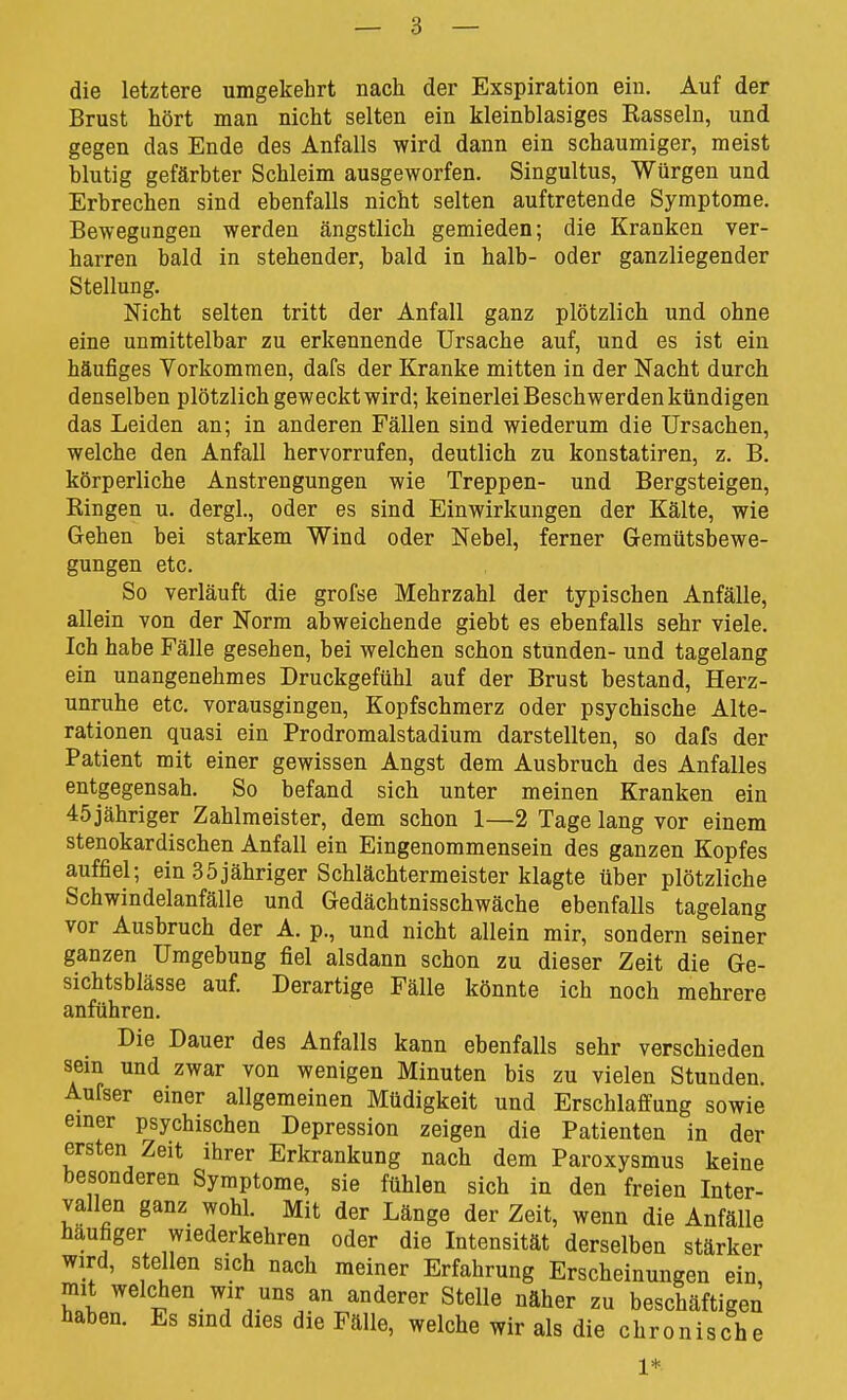 die letztere umgekehrt nach der Exspiration ein. Auf der Brust hört man nicht selten ein kleinblasiges Easseln, und gegen das Ende des Anfalls wird dann ein schaumiger, meist blutig gefärbter Schleim ausgeworfen. Singultus, Würgen und Erbrechen sind ebenfalls nicht selten auftretende Symptome. Bewegungen werden ängstlich gemieden; die Kranken ver- harren bald in stehender, bald in halb- oder ganzliegender Stellung. Nicht selten tritt der Anfall ganz plötzlich und ohne eine unmittelbar zu erkennende Ursache auf, und es ist ein häufiges Vorkommen, dafs der Kranke mitten in der Nacht durch denselben plötzlich geweckt wird; keinerlei Beschwerden kündigen das Leiden an; in anderen Fällen sind wiederum die Ursachen, welche den Anfall hervorrufen, deutlich zu konstatiren, z. B. körperliche Anstrengungen wie Treppen- und Bergsteigen, Bingen u. dergl., oder es sind Einwirkungen der Kälte, wie Gehen bei starkem Wind oder Nebel, ferner Gemütsbewe- gungen etc. So verläuft die grofse Mehrzahl der typischen Anfälle, allein von der Norm abweichende giebt es ebenfalls sehr viele. Ich habe Fälle gesehen, bei welchen schon stunden- und tagelang ein unangenehmes Druckgefühl auf der Brust bestand, Herz- unruhe etc. vorausgingen, Kopfschmerz oder psychische Alte- rationen quasi ein Prodromalstadium darstellten, so dafs der Patient mit einer gewissen Angst dem Ausbruch des Anfalles entgegensah. So befand sich unter meinen Kranken ein 45jähriger Zahlmeister, dem schon 1—2 Tage lang vor einem Stenokardischen Anfall ein Eingenommensein des ganzen Kopfes auffiel; ein 35jähriger Schlächtermeister klagte über plötzliche Schwindelanfälle und Gedächtnisschwäche ebenfalls tagelang vor Ausbruch der A. p., und nicht allein mir, sondern seiner ganzen Umgebung fiel alsdann schon zu dieser Zeit die Ge- sichtsblässe auf. Derartige Fälle könnte ich noch mehrere anführen. Die Dauer des Anfalls kann ebenfalls sehr verschieden sein und zwar von wenigen Minuten bis zu vielen Stunden. Aufser einer allgemeinen Müdigkeit und Erschlaffung sowie emer psychischen Depression zeigen die Patienten in der ersten Zeit ihrer Erkrankung nach dem Paroxysmus keine besonderen Symptome, sie fühlen sich in den freien Inter- vallen ganz wohl. Mit der Länge der Zeit, wenn die Anfälle häufiger wiederkehren oder die Intensität derselben stärker wird, stellen sich nach meiner Erfahrung Erscheinungen ein, mit welchen wir uns an anderer Stelle näher zu beschäftigen haben. Es sind dies die Fälle, welche wir als die chronisch e 1*
