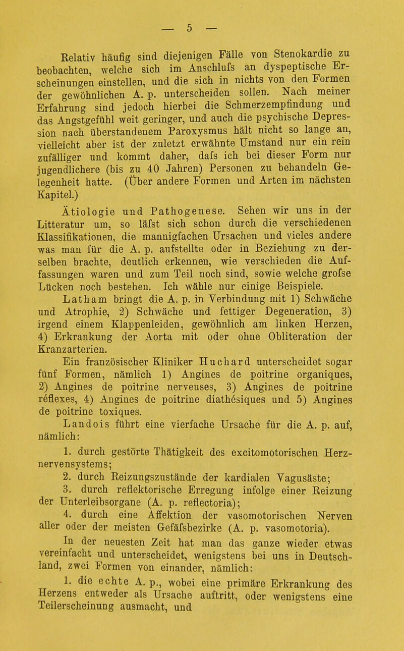 Relativ häufig sind diejenigen Fälle von Stenokardie zu beobachten, welche sich im Anschlufs an dyspeptische Er- scheinungen einstellen, und die sich in nichts von den Formen der gewöhnlichen A. p. unterscheiden sollen. Nach meiner Erfahrung sind jedoch hierbei die Schmerzempfindung und das Angstgefühl weit geringer, und auch die psychische Depres- sion nach überstandeuem Paroxysmus hält nicht so lange an, vielleicht aber ist der zuletzt erwähnte Umstand nur ein rein zufälliger und kommt daher, dafs ich bei dieser Form nur jugendlichere (bis zu 40 Jahren) Personen zu behandeln Ge- legenheit hatte. (Über andere Formen und Arten im nächsten Kapitel.) Ätiologie und Pathogenese. Sehen wir uns in der Litteratur um, so läfst sich schon durch die verschiedenen Klassifikationen, die mannigfachen Ursachen und vieles andere was man für die A. p. aufstellte oder in Beziehung zu der- selben brachte, deutlich erkennen, wie verschieden die Auf- fassungen waren und zum Teil noch sind, sowie welche grofse Lücken noch bestehen. Ich wähle nur einige Beispiele. Latham bringt die A. p. in Verbindung mit 1) Schwäche und Atrophie, 2) Schwäche und fettiger Degeneration, 3) irgend einem Klappenleiden, gewöhnlich am linken Herzen, 4) Erkrankung der Aorta mit oder ohne Obliteration der Kranzarterien. Ein französischer Kliniker Huchard unterscheidet sogar fünf Formen, nämlich 1) Angines de poitrine organiques, 2) Angines de poitrine nerveuses, 3) Angines de poitrine reflexes, 4) Angines de poitrine diathösiques und 5) Angines de poitrine toxiques. Landois führt eine vierfache Ursache für die A. p. auf, nämlich: 1. durch gestörte Thätigkeit des excitomotorischen Herz- nervensystems; 2. durch Reizungszustände der kardialen Vagusäste; 3. durch reflektorische Erregung infolge einer Reizung der Unterleibsorgane (A. p, reflectoria); 4. durch eine Affektion der vasomotorischen Nerven aller oder der meisten Gefäfsbezirke (A. p. vasoraotoria). In der neuesten Zeit hat man das ganze wieder etwas vereinfacht und unterscheidet, wenigstens bei uns in Deutsch- land, zwei Formen von einander, nämlich: 1. die echte A. p., wobei eine primäre Erkrankung des Herzens entweder als Ursache auftritt, oder wenigstens eine Teilerscheinung ausmacht, und