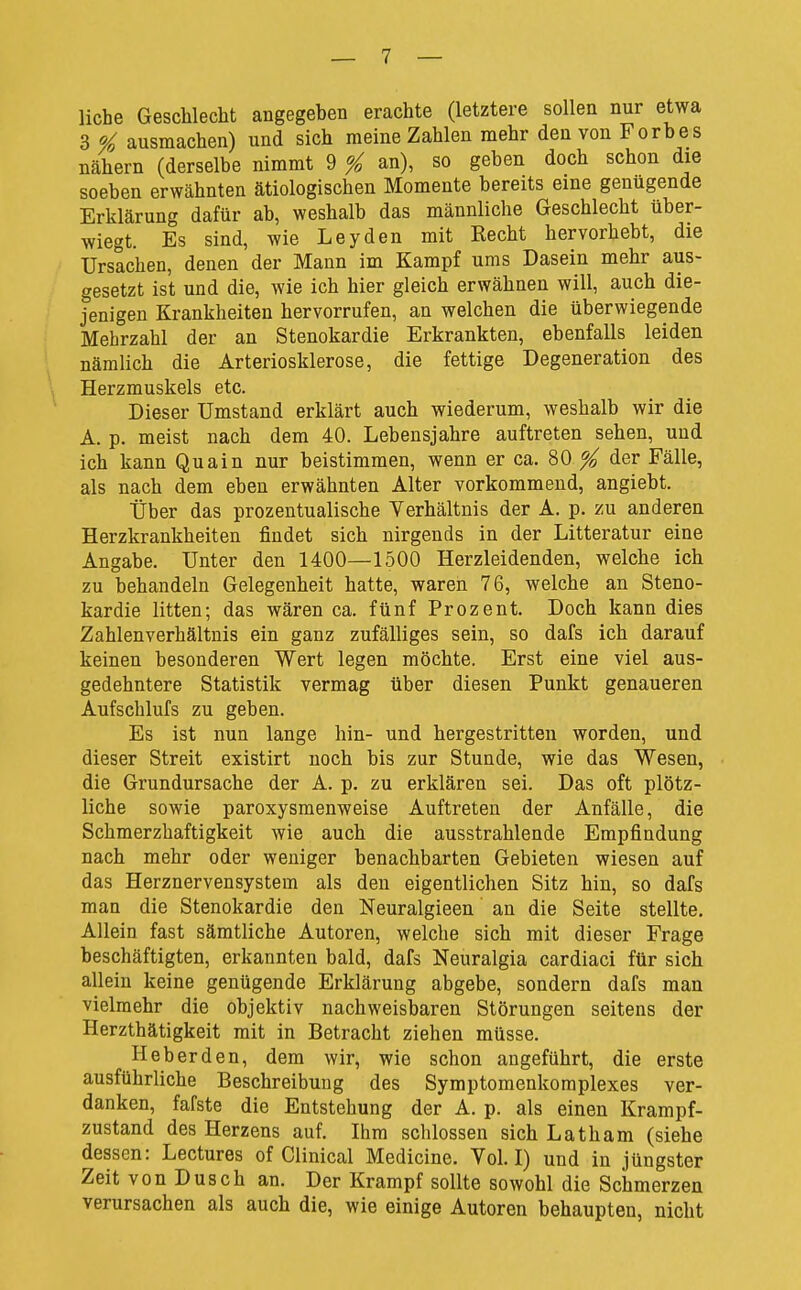 liehe Geschlecht angegehen erachte (letztere sollen nur etwa 3 Ol ausmachen) und sich raeine Zahlen mehr den von Forbes nähern (derselbe nimmt 9 ^ an), so geben doch schon die soeben erwähnten ätiologischen Momente bereits eine genugende Erklärung dafür ab, weshalb das männliche Geschlecht über- wiegt. Es sind, wie Leyden mit Recht hervorhebt, die Ursachen, denen der Mann im Kampf ums Dasein mehr aus- gesetzt ist und die, wie ich hier gleich erwähnen will, auch die- jenigen Krankheiten hervorrufen, an welchen die überwiegende Mehrzahl der an Stenokardie Erkrankten, ebenfalls leiden nämlich die Arteriosklerose, die fettige Degeneration des Herzmuskels etc. Dieser Umstand erklärt auch wiederum, weshalb wir die A. p. meist nach dem 40. Lebensjahre auftreten sehen, und ich kann Quain nur beistimmen, wenn er ca. 80 ^ der Fälle, als nach dem eben erwähnten Alter vorkommend, angiebt. Über das prozentualische Verhältnis der A. p. zu anderen Herzkrankheiten findet sich nirgends in der Litteratur eine Angabe. Unter den 1400—1500 Herzleidenden, welche ich zu behandeln Gelegenheit hatte, waren 76, welche an Steno- kardie litten; das wären ca. fünf Prozent. Doch kann dies Zahlenverhältnis ein ganz zufälliges sein, so dafs ich darauf keinen besonderen Wert legen möchte. Erst eine viel aus- gedehntere Statistik vermag über diesen Punkt genaueren Aufschlufs zu geben. Es ist nun lange hin- und hergestritten worden, und dieser Streit existirt noch bis zur Stunde, wie das Wesen, die Grundursache der A. p. zu erklären sei. Das oft plötz- liche sowie paroxysmenweise Auftreten der Anfälle, die Schmerzhaftigkeit wie auch die ausstrahlende Empfindung nach mehr oder weniger benachbarten Gebieten wiesen auf das Herznervensystem als den eigentlichen Sitz hin, so dafs man die Stenokardie den Neuralgieen' an die Seite stellte. Allein fast sämtliche Autoren, welche sich mit dieser Frage beschäftigten, erkannten bald, dafs Neuralgia cardiaci für sich allein keine genügende Erklärung abgebe, sondern dafs man vielmehr die objektiv nachweisbaren Störungen seitens der Herzthätigkeit mit in Betracht ziehen müsse. Heb er den, dem wir, wie schon angeführt, die erste ausführliche Beschreibung des Symptomenkomplexes ver- danken, fafste die Entstehung der A. p. als einen Krampf- zustand des Herzens auf. Ihm schlössen sich Latham (siehe dessen: Lectures of Clinical Medicine. Vol. I) und in jüngster Zeit von Dusch an. Der Krampf sollte sowohl die Schmerzen verursachen als auch die, wie einige Autoren behaupten, nicht