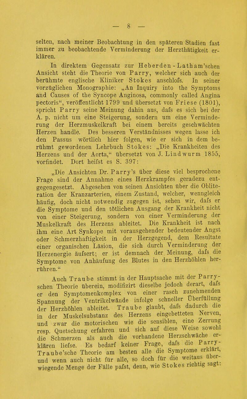 selten, nach meiner Beobachtung in den späteren Stadien fast immer zu beobachtende Verminderung der Herzthätigkeit er- klären. In direktem Gegensatz zur Heberden - Latham'schen Ansicht steht die Theorie von Parry, welcher sich auch der berühmte englische Kliniker Stokes anschlofs. In seiner vorzüglichen Monographie: „An Inquiry into the Symptoms and Ganses of the Syncope Anginosa, commonly called Angina pectoris, veröffentlicht 1799 und übersetzt von Friese (1801), spricht Parry seine Meinung dahin aus, dafs es sich bei der A. p. nicht um eine Steigerung, sondern um eine Verminde- rung der Herzmuskelkraft bei einem bereits geschwächten Herzen handle. Des besseren Verständnisses wegen lasse ich den Passus wörtlich hier folgen, wie er sich in dem be- rühmt gewordenen Lehrbuch Stokes: „Die Krankheiten des Herzens und der Aorta, übersetzt von J. Lind wurm 1855, vorfindet. Dort heifst es S. 397: „Die Ansichten Dr. Parry's über diese viel besprochene Frage sind der Annahme eines Herzkrampfes geradezu ent- gegengesetzt. Abgesehen von seinen Ansichten über die Oblite- ration der Kranzarterien, einem Zustand, welcher, wenngleich häufig, doch nicht notwendig zugegen ist, sehen wir, dafs er die Symptome und den tötlichen Ausgang der Krankheit nicht von einer Steigerung, sondern von einer Verminderung der Muskelkraft des Herzens ableitet. Die Krankheit ist nach ihm eine Art Synkope mit vorausgehender bedeutender Angst oder Schmerzhaftigkeit in der Herzgegend, dem Resultate einer organischen Läsion, die sich durch Verminderung der Herzenergie äufsert; er ist demnach der Meinung, dafs die Symptome von Anhäufung des Blutes in den Herzhöhlen her- rühren. Auch Traube stimmt in der Hauptsache mit der Parry- schen Theorie überein, modifizirt dieselbe jedoch derart, dafs er den Symptomenkomplex von einer rasch zunehmenden Spannung der Ventrikelwände infolge schneller Uberfüllung der Herzhöhlen ableitet. Traube glaubt, dafs dadurch die in der Muskelsubstanz des Herzens eingebetteten Nerven, und zwar die motorischen wie die sensiblen, eine Zerrung resp. Quetschung erfahren und sich auf diese Weise sowohl die Schmerzen als auch die vorhandene Herzschwäche er- klären liefse. Es bedarf keiner Frage, dafs die Par«^' Traube'sche Theorie am besten alle die Symptome erk arc, und wenn auch nicht für alle, so doch für die weitaus uber- wiegende Menge der Fälle pafst, denn, wie Stokes richtig sogt.