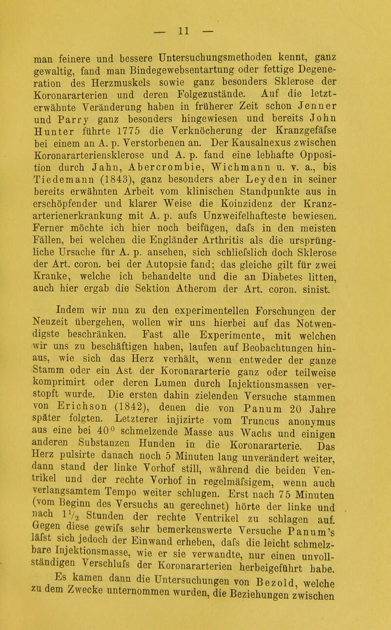 man feinere und bessere Untersuchungsmethoden kennt, ganz gewaltig, fand man Bindegewebsentartung oder fettige Degene- ration des Herzmuskels sowie ganz besonders Sklerose der Koronararterien und deren Folgezustände. Auf die letzt- erwähnte Veränderung haben in früherer Zeit schon Jenner und Parry ganz besonders hingewiesen und bereits John Hunter führte 1775 die Verknöcherung der Kranzgefäfse bei einem an A. p. Verstorbenen an. Der Kausalnexus zwischen Koronararteriensklerose und A. p. fand eine lebhafte Opposi- tion durch Jahn, Abercrombie, Wichmann u. v. a., bis Tiedemann (1843), ganz besonders aber Leyden in seiner bereits erwähnten Arbeit vom klinischen Standpunkte aus in erschöpfender und klarer Weise die Koinzidenz der Kranz- arterienerkrankung mit A. p. aufs Unzweifelhafteste bewiesen. Ferner möchte ich hier noch beifügen, dafs in den meisten Fällen, bei welchen die Engländer Arthritis als die ursprüng- liche Ursache für A. p. ansehen, sich schliefslich doch Sklerose der Art. coron. bei der Autopsie fand; das gleiche gilt für zwei Kranke, welche ich behandelte und die an Diabetes litten, auch hier ergab die Sektion Atherom der Art. coron. sinist. Indem wir nun zu den experimentellen Forschungen der Neuzeit übergehen, wollen wir uns hierbei auf das Notwen- digste beschränken. Fast alle Experimente, mit welchen wir uns zu beschäftigen haben, laufen auf Beobachtungen hin- aus, wie sich das Herz verhält, wenn entweder der ganze Stamm oder ein Ast der Koronararterie ganz oder teilweise komprimirt oder deren Lumen durch Injektionsmassen ver- stopft wurde. Die ersten dahin zielenden Versuche stammen von Erichson (1842), denen die von Panum 20 Jahre später folgten. Letzterer injizirte vom Truncus anonymus aus eine bei 40 o schmelzende Masse aus Wachs und einigen anderen Substanzen Hunden in die Koronararterie. Das Herz pulsirte danach noch 5 Minuten lang unverändert weiter, dann stand der linke Vorhof still, während die beiden Ven- trikel und der rechte Vorhof in regelmäfsigem, wenn auch verlangsamtem Tempo weiter schlugen. Erst nach 75 Minuten (vom Beginn des Versuchs an gerechnet) hörte der linke und nach IV2 Stunden der rechte Ventrikel zu schlagen auf begen diese gewifs sehr bemerkenswerte Versuche Panum's iälst sich jedoch der Einwand erheben, dafs die leicht schmelz- bare Injektionsmasse, wie er sie verwandte, nur einen unvoll- ständigen Verschlufs der Koronararterien herbeigeführt habe. Es kamen dann die Untersuchungen von Bezold, welche zu dem Zwecke unternommen wurden, die Beziehungen zwischen