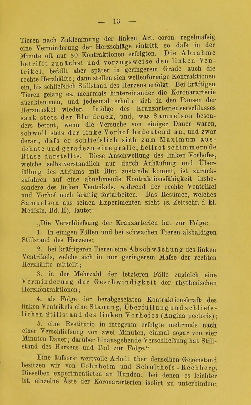 Tieren nach Zuklemmung der linken Art. coron. regelraäfsig eine Verminderung der Herzschläge eintritt, so dafs in der Minute oft nur 80 Kontraktionen erfolgten. Die Abnahme betrifft zunächst und vorzugsweise den linken Ven- trikel, befällt aber später in geringerem Grade auch die rechte Herzhälfte; dann stellen sich wellenförmige Kontraktionen ein, bis schliefslich Stillstand des Herzens erfolgt. Bei kräftigen Tieren gelang es, mehrmals hintereinander die Koronararterie zuzuklemmen, und jedesmal erholte sich in den Pausen der Herzmuskel wieder. Infolge des Kranzarterienverschlusses sank stets der Blutdruck, und, was Samuelson beson- ders betont, wenn die Versuche von einiger Dauer waren, schwoll stets der linke Vorhof bedeutend an, und zwar derart, dafs er schliefslich sich zum Maximum aus- dehnte und geradezu eine pralle, hellrot schimmernde Blase darstellte. Diese Anschwellung des linken Vorhofes, welche selbstverständlich nur durch Anhäufung und Über- füllung des Atriums mit Blut zustande kommt, ist zurück- zuführen auf eine abnehmende Kontraktionsfähigkeit insbe- sondere des linken Ventrikels, während der rechte Ventrikel und Vorhof noch kräftig fortarbeiten. Das Eesümee, welches Samuelson aus seinen Experimenten zieht (s. Zeitschr. f. kl. Medizin, Bd. H), lautet: „Die Verschliefsung der Kranzarterien hat zur Folge: 1. In einigen Fällen und bei schwachen Tieren alsbaldigen Stillstand des Herzens; 2. bei kräftigeren Tieren eine Abschwächung des linken Ventrikels, welche sich in nur geringerem Mafse der rechten Herzhälfte mitteilt; 3. in der Mehrzahl der letzteren Fälle zugleich eine Verminderung der Geschwindigkeit der rhythmischen Herzköntraktionen; 4. als Folge der herabgesetzten Kontraktionskraft- des linken Ventrikels eine Stauung, Überfüllung und s chliefs- lichen Stillstand des linken Vorhofes (Angina pectoris); 5. eine Restitutio in integrum erfolgte mehrmals nach einer Verschliefsung von zwei Minuten, einmal sogar von vier Minuten Dauer; darüber hinausgehende Verschliefsung hat Still- stand des Herzens und Tod zur Folge. Eine äufserst wertvolle Arbeit über denselben Gegenstand besitzen wir von Cohnheim und Schulthefs - Rechberg. Dieselben experiraentirten an Hunden, bei denen es leichter ist, einzelne Aste der Koronararterien isolirt zu unterbinden;