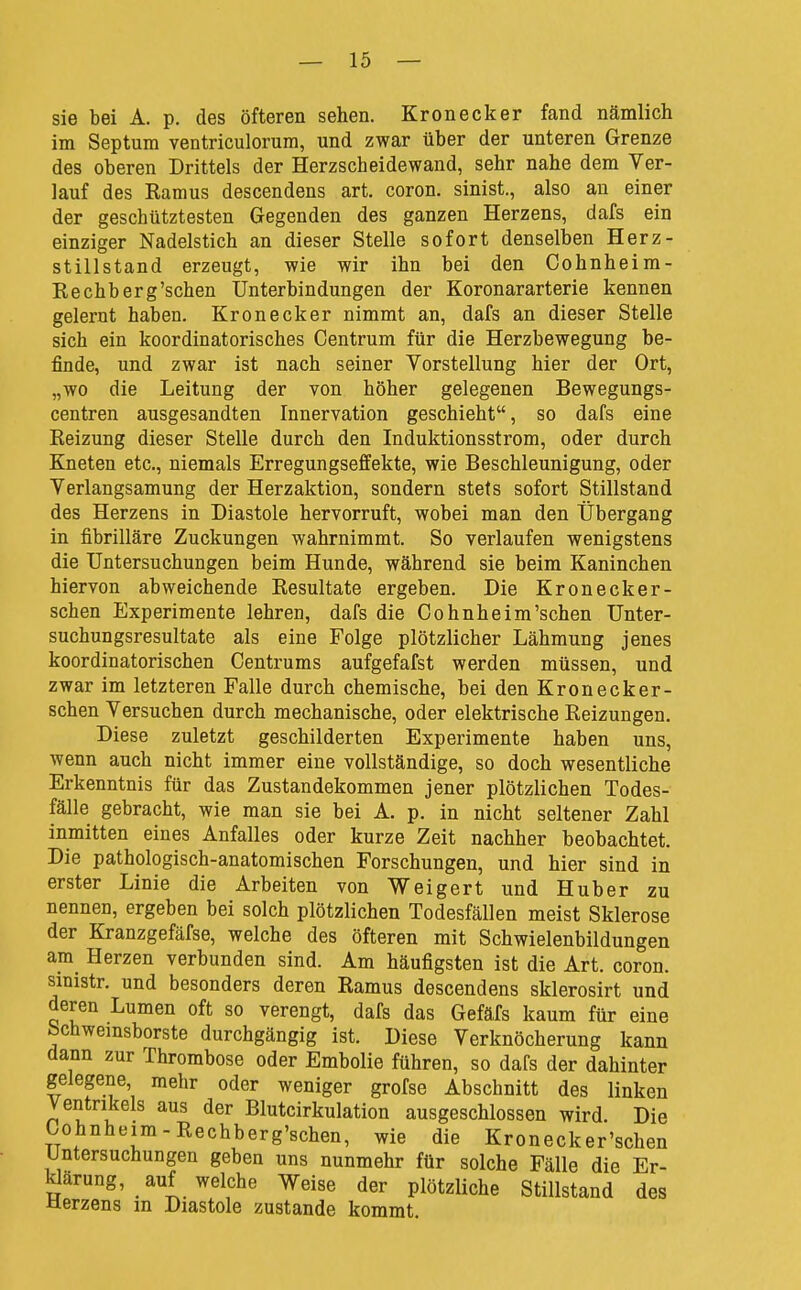 sie bei A. p. des öfteren sehen. Kronecker fand nämlich im Septum ventriculorum, und zwar über der unteren Grenze des oberen Drittels der Herzscheidewand, sehr nahe dem Ver- lauf des Ramus descendens art. coron. sinist., also an einer der geschütztesten Gegenden des ganzen Herzens, dafs ein einziger Nadelstich an dieser Stelle sofort denselben Herz- stillstand erzeugt, wie wir ihn bei den Cohnheim- Rechberg'schen Unterbindungen der Koronararterie kennen gelernt haben. Kronecker nimmt an, dafs an dieser Stelle sich ein koordinatorisches Centrum für die Herzbewegung be- finde, und zwar ist nach seiner Vorstellung hier der Ort, „wo die Leitung der von höher gelegenen Bewegungs- centren ausgesandten Innervation geschieht, so dafs eine Reizung dieser Stelle durch den Induktionsstrom, oder durch Kneten etc., niemals Erregungseffekte, wie Beschleunigung, oder Verlangsamung der Herzaktion, sondern stets sofort Stillstand des Herzens in Diastole hervorruft, wobei man den Übergang in fibrilläre Zuckungen wahrnimmt. So verlaufen wenigstens die Untersuchungen beim Hunde, während sie beim Kaninchen hiervon abweichende Resultate ergeben. Die Kronecker- schen Experimente lehren, dafs die Cohnheim'sehen Unter- suchungsresultate als eine Folge plötzlicher Lähmung jenes koordinatorischen Centrums aufgefafst werden müssen, und zwar im letzteren Falle durch chemische, bei den Kronecker- schen Versuchen durch mechanische, oder elektrische Reizungen. Diese zuletzt geschilderten Experimente haben uns, wenn auch nicht immer eine vollständige, so doch wesentliche Erkenntnis für das Zustandekommen jener plötzlichen Todes- fälle gebracht, wie man sie bei A. p. in nicht seltener Zahl inmitten eines Anfalles oder kurze Zeit nachher beobachtet. Die pathologisch-anatomischen Forschungen, und hier sind in erster Linie die Arbeiten von Weigert und Hub er zu nennen, ergeben bei solch plötzlichen Todesfällen meist Sklerose der Kranzgefäfse, welche des öfteren mit Schwielenbildungen am Herzen verbunden sind. Am häufigsten ist die Art. coron. smistr. und besonders deren Ramus descendens sklerosirt und deren Lumen oft so verengt, dafs das Gefäfs kaum für eine bchwemsborste durchgängig ist. Diese Verknöcherung kann dann zur Thrombose oder Embolie führen, so dafs der dahinter gelegene mehr oder weniger grofse Abschnitt des linken Ventrikels aus der Blutcirkulation ausgeschlossen wird. Die Cohnheim-Rechberg'schen, wie die Kronecker'schen Untersuchungen geben uns nunmehr für solche Fälle die Er- Wärung, auf welche Weise der plötzliche Stillstand des Uerzens in Diastole zustande kommt.