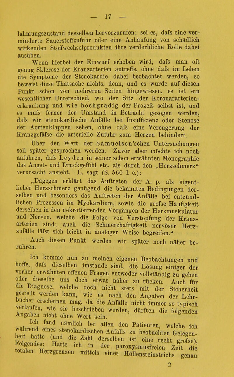 lahmungszustand desselben hervorzurufen; sei es, dafs eine ver- minderte Sauerstoffzufuhr oder eine Anhäufung von schädlich wirkenden Stoffwechselprodukten ihre verderbliche Rolle dabei ausüben. Wenn hierbei der Einwurf erhoben wird, dafs man oft genug Sklerose der Kranzarterien antreffe, ohne dafs im Leben die Symptome der Stenokardie dabei beobachtet werden, so beweist diese Thatsache nichts, denn, und es wurde auf diesen Punkt schon von mehreren Seiten hingewiesen, es ist ein wesentlicher Unterschied, wo der Sitz der Koronararterien- erkrankung und wie hochgradig der Prozefs selbst ist, und es mufs ferner der Umstand in Betracht gezogen werden, dafs wir stenokardische Anfälle bei Insufficienz oder Stenose der Aortenklappen sehen, ohne dafs eine Verengerung der Kranzgefäfse die arterielle Zufuhr zum Herzen behindert. Über den Wert der Samuelson'schen Untersuchungen soll später gesprochen werden. Zuvor aber möchte ich noch anführen, dafs Leyden in seiner schon erwähnten Monographie das Angst- und Druckgefühl etc. als durch den „Herzschmerz verursacht ansieht. L. sagt (S. 560 1. c): „Dagegen erklärt das Auftreten der A. p. als eigent- licher Herzschmerz genügend die bekannten Bedingungen der- selben und besonders das Auftreten der Anfälle bei entzünd- lichen Prozessen im Myokardium, sowie die grofse Häufigkeit derselben in den nekrotisirenden Vorgängen der Herzmuskulatur und Nerven, welche die Folge von Verstopfung der Kranz- arterien sind; auch die Schmerzhaftigkeit nervöser Herz- zufälle läfst sich leicht in analoger Weise begreifen. Auch diesen Punkt werden wir später noch näher be- rühren. Ich komme nun zu meinen eigenen Beobachtungen und hoffe, dafs dieselben imstande sind, die Lösung einiger der vorher erwähnten offenen Fragen entweder vollständig zu geben oder dieselbe uns doch etwas näher zu rücken. Auch für die Diagnose, welche doch nicht stets mit der Sicherheit gestellt werden kann, wie es nach den Angaben der Lehr- bücher erscheinen mag, da die Anfälle nicht immer so typisch verlauten, wie sie beschrieben werden, dürften die folgenden Angaben nicht ohne Wert sein. Ich fand nämlich bei allen den Patienten, welche ich während emes stenokardischen Anfalls zu beobachten Gelegen- Follnd ' H ^^^^ ^'^'^^^'^ r««bt grofse). Folgendes: Hatte ich in der paroxysmusfreien Zelt die totalen Herzgrenzen mittels eines Höllensteinstrichs genau