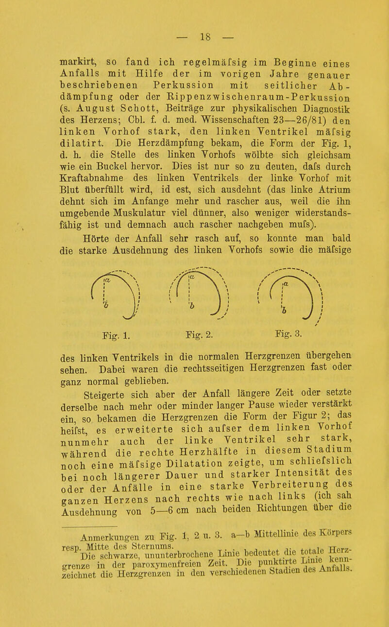 markirt, so fand ich regelmäfsig im Beginne eines Anfalls mit Hilfe der im vorigen Jahre genauer beschriebenen Perkussion mit seitlicher Ab- dämpfung oder der Kippenzwischenraum-Perkussion (s. August Schott, Beiträge zur physikalischen Diagnostik des Herzens; Cbl. f. d. med. Wissenschaften 23—26/81) den linken Vorhof stark, den linken Ventrikel mäfsig dilatirt. Die Herzdämpfung bekam, die Form der Fig. 1, d. h. die Stelle des linken Vorhofs wölbte sich gleichsam wie ein Buckel hervor. Dies ist nur so zu deuten, dafs durch Kraftabnahme des linken Ventrikels der linke Vorhof mit Blut überfüllt wird, id est, sich ausdehnt (das linke Atrium dehnt sich im Anfange mehr und rascher aus, weil die ihn umgebende Muskulatur viel dünner, also weniger widerstands- fähig ist und demnach auch rascher nachgeben mufs). Hörte der Anfall sehr rasch auf, so konnte man bald die starke Ausdehnung des linken Vorhofs sowie die mäfsige des linken Ventrikels in die normalen Herzgrenzen übergehen sehen. Dabei waren die rechtsseitigen Herzgrenzen fast oder ganz normal geblieben. Steigerte sich aber der Anfall längere Zeit oder setzte derselbe nach mehr oder minder langer Pause wieder verstärkt ein, so bekamen die Herzgrenzen die Form der Figur 2; das heifst, es erweiterte sich aufser dem linken Vorhof nunmehr auch der linke Ventrikel sehr stark, während die rechte Herzhälfte in diesem Stadium noch eine mäfsige Dilatation zeigte, um schliefshch bei noch längerer Dauer und starker Intensität des oder der Anfälle in eine starke Verbreiterung des ganzen Herzens nach rechts wie nach links (ich sah Ausdehnung von 5—6 cm nach beiden Richtungen über die Anmerkungen zu Fig. 1, 2 u. 3. a-b Mittellinie des Körpers I. mitte aes ötemums. . . ^ j- Die schwarze, ununterbrochene Lmie bedeutet die totale • - ^„^-oioT, Zoi't Dlfi tinnktirte JjUiie Fig. 1. Fig. 2. Fig. 3.