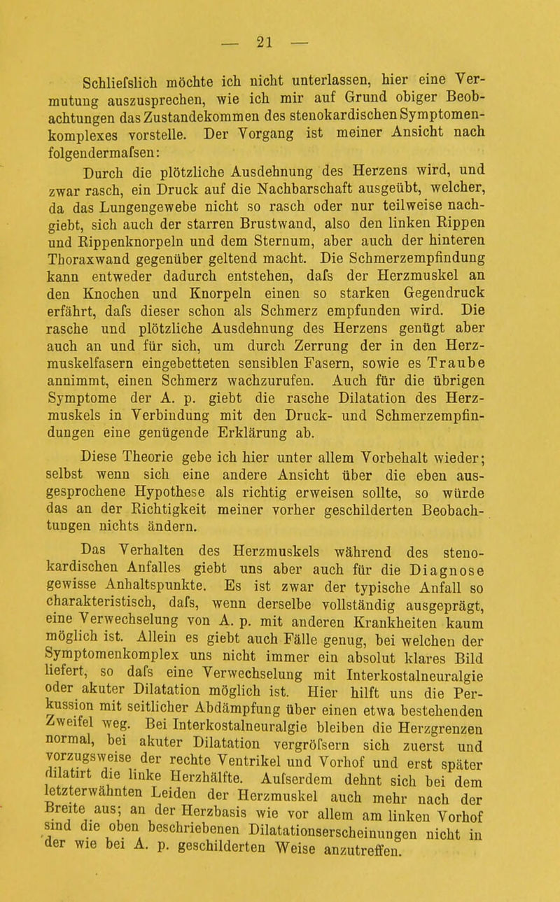 Schliefslich möchte ich nicht unterlassen, hier eine Ver- mutung auszusprechen, wie ich mir auf Grund ohiger Beob- achtungen das Zustandekommen des stenokardischen Symptomen- komplexes vorstelle. Der Vorgang ist meiner Ansicht nach folgen dermafsen: Durch die plötzliche Ausdehnung des Herzens wird, und zwar rasch, ein Druck auf die Nachbarschaft ausgeübt, welcher, da das Lungengewebe nicht so rasch oder nur teilweise nach- giebt, sich auch der starren Brustwand, also den linken Rippen und Rippenknorpeln und dem Sternum, aber auch der hinteren Thoraxwand gegenüber geltend macht. Die Schmerzempfindung kann entweder dadurch entstehen, dafs der Herzmuskel an den Knochen und Knorpeln einen so starken Gegendruck erfährt, dafs dieser schon als Schmerz empfunden wird. Die rasche und plötzliche Ausdehnung des Herzens genügt aber auch an und für sich, um durch Zerrung der in den Herz- muskelfasern eingebetteten sensiblen Fasern, sowie es Traube annimmt, einen Schmerz wachzurufen. Auch für die übrigen Symptome der A. p. giebt die rasche Dilatation des Herz- muskels in Verbindung mit den Druck- und Schmerzempfin- dungen eine genügende Erklärung ab. Diese Theorie gebe ich hier unter allem Vorbehalt wieder; selbst wenn sich eine andere Ansicht über die eben aus- gesprochene Hypothese als richtig erweisen sollte, so würde das an der Richtigkeit meiner vorher geschilderten Beobach- tungen nichts ändern. Das Verhalten des Herzmuskels während des steno- kardischen Anfalles giebt uns aber auch für die Diagnose gewisse Anhaltspunkte. Es ist zwar der typische Anfall so charakteristisch, dafs, wenn derselbe vollständig ausgeprägt, eine Verwechselung von A. p. mit anderen Krankheiten kaum möglich ist. Allein es giebt auch Fälle genug, bei welchen der Symptomenkomplex uns nicht immer ein absolut klares Bild liefert, so dafs eine Verwechselung mit Interkostalneuralgie oder akuter Dilatation möglich ist. Hier hilft uns die Per- kussion mit seitlicher Abdämpfung über einen etwa bestehenden Zweifel weg. Bei Interkostalneuralgie bleiben die Herzgrenzen normal, bei akuter Dilatation vergröfsern sich zuerst und vorzugsweise der rechte Ventrikel und Vorhof und erst später dilatirt die linke Herzhälfte. Aufserdem dehnt sich bei dem letzterwähnten Leiden der Herzmuskel auch mehr nach der Breite aus; an der Herzbasis wie vor allem am linken Vorhof sind die oben beschriebenen Dilatationserscheinungen nicht in der wie bei A. p. geschilderten Weise anzutreffen