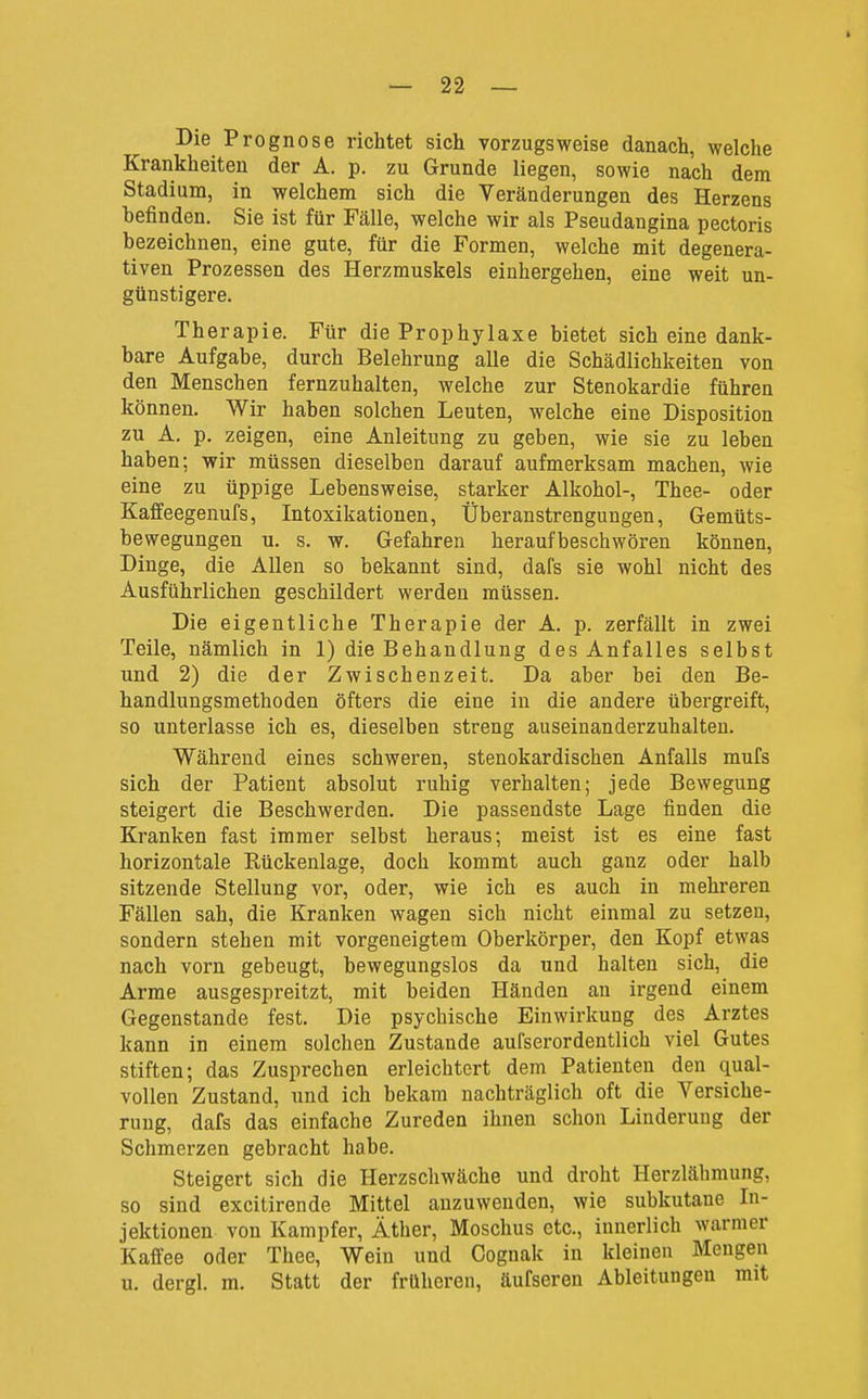 Die Prognose richtet sich vorzugsweise danach, welche Krankheiten der A. p. zu Grunde liegen, sowie nach dem Stadium, in welchem sich die Veränderungen des Herzens befinden. Sie ist für Fälle, welche wir als Pseudangina pectoris bezeichnen, eine gute, für die Formen, welche mit degenera- tiven Prozessen des Herzmuskels einhergehen, eine weit un- günstigere. Therapie. Für die Prophylaxe bietet sich eine dank- bare Aufgabe, durch Belehrung alle die Schädlichkeiten von den Menschen fernzuhalten, welche zur Stenokardie führen können. Wir haben solchen Leuten, welche eine Disposition zu A. p. zeigen, eine Anleitung zu geben, wie sie zu leben haben; wir müssen dieselben darauf aufmerksam machen, wie eine zu üppige Lebensweise, starker Alkohol-, Thee- oder Kaffeegenufs, Intoxikationen, Überanstrengungen, Gemüts- bewegungen u. s. w. Gefahren heraufbeschwören können, Dinge, die Allen so bekannt sind, dafs sie wohl nicht des Ausführlichen geschildert werden müssen. Die eigentliche Therapie der A. p. zerfällt in zwei Teile, nämlich in 1) die Behandlung des Anfalles selbst und 2) die der Zwischenzeit. Da aber bei den Be- handlungsmethoden öfters die eine in die andere übergreift, so unterlasse ich es, dieselben streng auseinanderzuhalten. Während eines schweren, stenokardischen Anfalls mufs sich der Patient absolut ruhig verhalten; jede Bewegung steigert die Beschwerden. Die passendste Lage finden die Kranken fast immer selbst heraus; meist ist es eine fast horizontale Rückenlage, doch kommt auch ganz oder halb sitzende Stellung vor, oder, wie ich es auch in mehreren Fällen sah, die Kranken wagen sich nicht einmal zu setzen, sondern stehen mit vorgeneigtera Oberkörper, den Kopf etwas nach vorn gebeugt, bewegungslos da und halten sich, die Arme ausgespreitzt, mit beiden Händen an irgend einem Gegenstande fest. Die psychische Einwirkung des Arztes kann in einem solchen Zustande aufserordentlich viel Gutes stiften; das Zusprechen erleichtert dem Patienten den qual- vollen Zustand, und ich bekam nachträglich oft die Versiche- rung, dafs das einfache Zureden ihnen schon Linderung der Schmerzen gebracht habe. Steigert sich die Herzschwäche und droht Herzlähmung, so sind excitirende Mittel anzuwenden, wie subkutane In- jektionen von Kampfer, Äther, Moschus etc., innerlich warmer Kaffee oder Thee, Wein und Gognak in kleinen Mengen u. dergl. m. Statt der früheren, äufseren Ableitungen mit