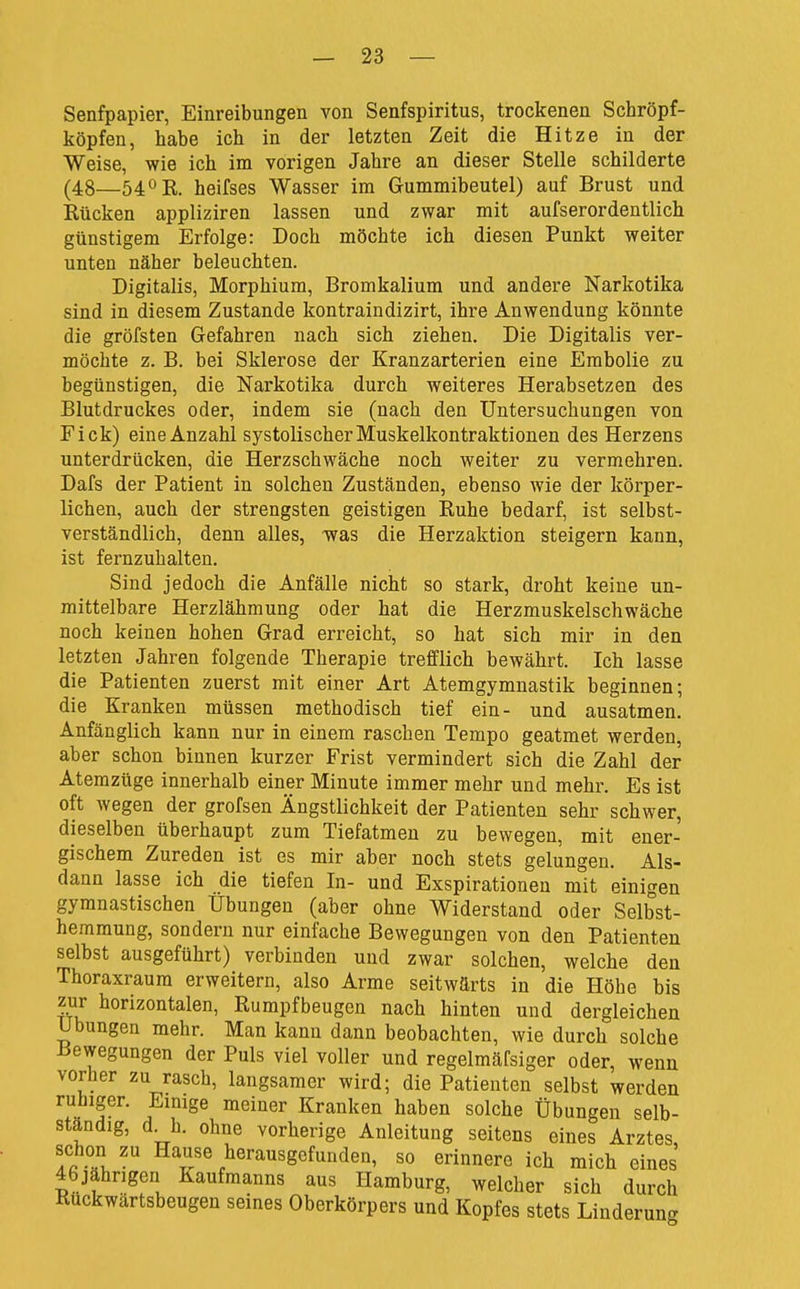 Senfpapier, Einreibungen von Senfspiritus, trockenen Schröpf- köpfen, habe ich in der letzten Zeit die Hitze in der Weise, wie ich im vorigen Jahre an dieser Stelle schilderte (48—54° R. heifses Wasser im Grummibeutel) auf Brust und Rücken appliziren lassen und zwar mit aufserordentlich günstigem Erfolge: Doch möchte ich diesen Punkt weiter unten näher beleuchten. Digitalis, Morphium, Bromkalium und andere Narkotika sind in diesem Zustande kontraindizirt, ihre Anwendung könnte die gröfsten Gefahren nach sich ziehen. Die Digitalis ver- möchte z. B. bei Sklerose der Kranzarterien eine Embolie zu begünstigen, die Narkotika durch weiteres Herabsetzen des Blutdruckes oder, indem sie (nach den Untersuchungen von Eick) eine Anzahl systolischer Muskelkontraktionen des Herzens unterdrücken, die Herzschwäche noch weiter zu vermehren. Dafs der Patient in solchen Zuständen, ebenso wie der körper- lichen, auch der strengsten geistigen Ruhe bedarf, ist selbst- verständlich, denn alles, was die Herzaktion steigern kann, ist fernzuhalten. Sind jedoch die Anfälle nicht so stark, droht keine un- mittelbare Herzlähmung oder hat die Herzmuskelschwäche noch keinen hohen Grad erreicht, so hat sich mir in den letzten Jahren folgende Therapie trefflich bewährt. Ich lasse die Patienten zuerst mit einer Art Atemgymnastik beginnen; die Kranken müssen methodisch tief ein- und ausatmen. Anfänglich kann nur in einem raschen Tempo geatmet werden, aber schon binnen kurzer Frist vermindert sich die Zahl der Atemzüge innerhalb einer Minute immer mehr und mehr. Es ist oft wegen der grofsen Ängstlichkeit der Patienten sehr schwer, dieselben überhaupt zum Tiefatmen zu bewegen, mit ener- gischem Zureden ist es mir aber noch stets gelungen. Als- dann lasse ich die tiefen In- und Exspirationen mit einigen gymnastischen Übungen (aber ohne Widerstand oder Selbst- hemmung, sondern nur einfache Bewegungen von den Patienten selbst ausgeführt) verbinden und zwar solchen, welche den Thoraxraum erweitern, also Arme seitwärts in die Höhe bis zur horizontalen, Rumpfbeugen nach hinten und dergleichen Übungen mehr. Man kann dann beobachten, wie durch solche Bewegungen der Puls viel voller und regelmäfsiger oder, wenn vorher zu rasch, langsamer wird; die Patienten selbst werden ruhiger. Einige meiner Kranken haben solche Übungen selb- ständig, d^h. ohne vorherige Anleitung seitens eines Arztes, schon zu Hause herausgefunden, so erinnere ich mich eines 46jährigen Kaufmanns aus Hamburg, welcher sich durch Ruckwärtsbeugen seines Oberkörpers und Kopfes stets Linderung