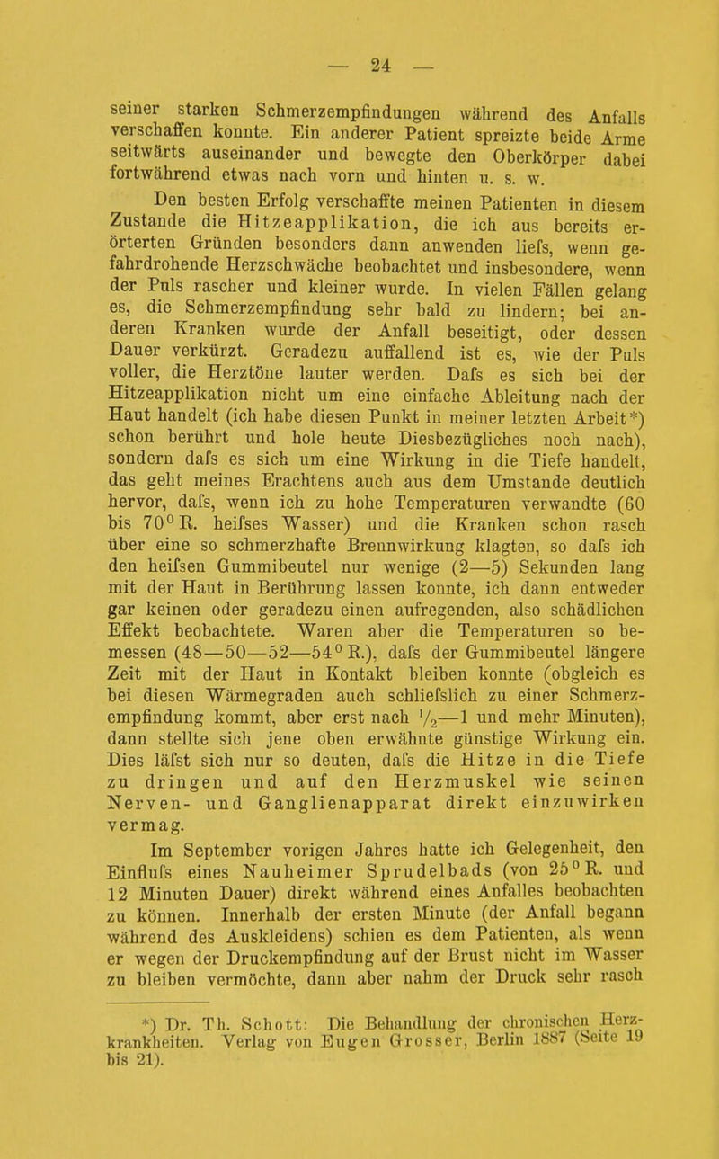 seiner starken Schmerzempfindungen während des Anfalls verschaffen konnte. Ein anderer Patient spreizte beide Arme seitwärts auseinander und bewegte den Oberkörper dabei fortwährend etwas nach vorn und hinten u. s. w. Den besten Erfolg verschaffte meinen Patienten in diesem Zustande die Hitzeapplikation, die ich aus bereits er- örterten Gründen besonders dann anwenden liefs, wenn ge- fahrdrohende Herzschwäche beobachtet und insbesondere, wenn der Puls rascher und kleiner wurde. In vielen Fällen gelang es, die Schmerzempfindung sehr bald zu lindern; bei an- deren Kranken wurde der Anfall beseitigt, oder dessen Dauer verkürzt. Geradezu auffallend ist es, wie der Puls voller, die Herztöne lauter werden. Dafs es sich bei der Hitzeapplikation nicht um eine einfache Ableitung nach der Haut handelt (ich habe diesen Punkt in meiner letzten Arbeit*) schon berührt und hole heute Diesbezügliches noch nach), sondern dafs es sich um eine Wirkung in die Tiefe handelt, das geht meines Erachtens auch aus dem Umstände deutlich hervor, dafs, wenn ich zu hohe Temperaturen verwandte (60 bis 70°R. heifses Wasser) und die Kranken schon rasch über eine so schmerzhafte Breunwirkung klagten, so dafs ich den heifsen Gummibeutel nur wenige (2—5) Sekunden lang mit der Haut in Berührung lassen konnte, ich dann entweder gar keinen oder geradezu einen aufregenden, also schädlichen Effekt beobachtete. Waren aber die Temperaturen so be- messen (48—50—52—54° R.), dafs der Gummibeutel längere Zeit mit der Haut in Kontakt bleiben konnte (obgleich es bei diesen Wärmegraden auch schliefslich zu einer Schraerz- empfindung kommt, aber erst nach '/o—1 und mehr Minuten), dann stellte sich jene oben erwähnte günstige Wirkung ein. Dies läfst sich nur so deuten, dafs die Hitze in die Tiefe zu dringen und auf den Herzmuskel wie seinen Nerven- und Ganglienapparat direkt einzuwirken vermag. Im September vorigen Jahres hatte ich Gelegenheit, den Einflufs eines Nauheimer Sprudelbads (von 25° R. und 12 Minuten Dauer) direkt während eines Anfalles beobachten zu können. Innerhalb der ersten Minute (der Anfall begann während des Auskleidens) schien es dem Patienten, als wenn er wegen der Druckempfindung auf der Brust nicht im Wasser zu bleiben vermöchte, dann aber nahm der Druck sehr rasch *) Dr. Th. Schott: Die Behandlung der chronischen Herz- krankheiten. Verlag von Eugen Grosser, Berlin 1887 (Seite 19 bis 21).